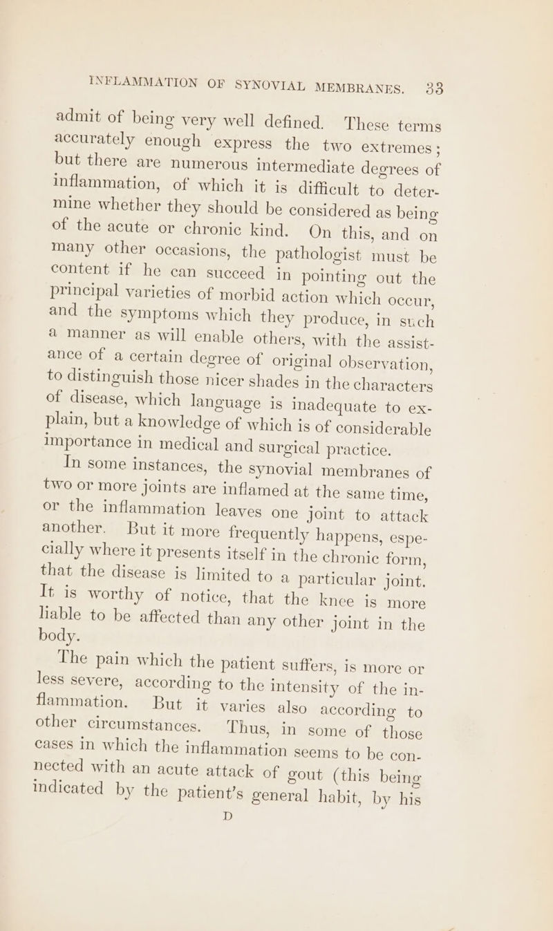 admit of being very well defined. These terms accurately enough express the two extremes ; but there are numerous intermediate degrees of inflammation, of which it is difficult to deter- mine whether they should be considered as being of the acute or chronic kind. On this, and on many other occasions, the pathologist: must be content if he can succeed in pointing out the principal varieties of morbid action which occur, and the symptoms which they produce, in such @ manner as will enable others, with the assist- ance of a certain degree of original observation, to distinguish those nicer shades in the characters of disease, which language is inadequate to ex- plain, but a knowledge of which is of considerable importance in medical and surgical practice. In some instances, the Synovial membranes of two or more joints are inflamed at the same time, or the inflammation leaves one Joint to attack another. But it more frequently happens, espe- cially where it presents itself in the chronic form, that the disease is limited to a particular joint. It is worthy of notice, that the knee is more liable to be affected than any other joint in the body. The pain which the patient suffers, is more or less severe, according to the intensity of the in- flammation. But it varies also according to other circumstances, Thus, in some of those cases in which the inflammation seems to be con- nected with an acute attack of gout (this being indicated by the patient’s general habit, by his D