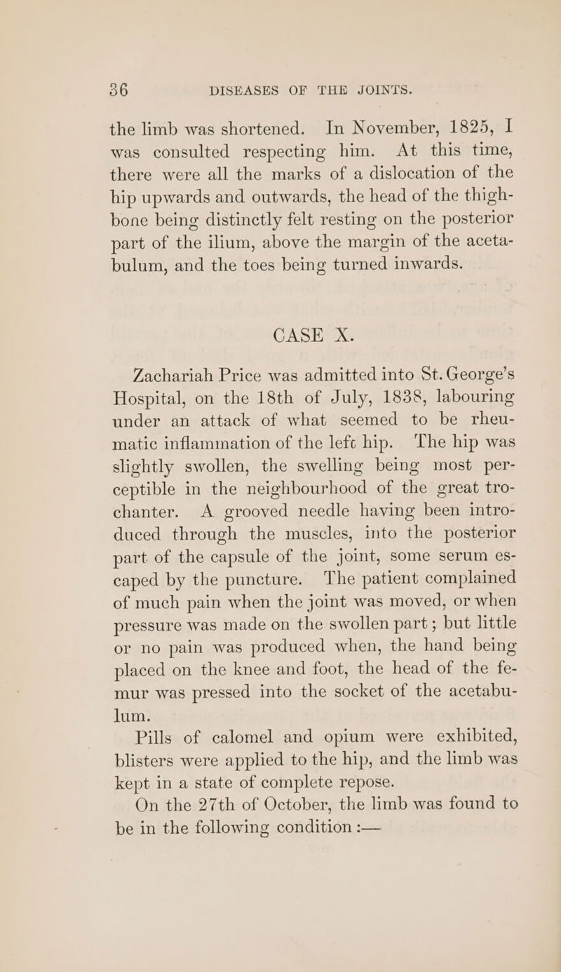 the limb was shortened. In November, 1825, I was consulted respecting him. At this time, there were all the marks of a dislocation of the hip upwards and outwards, the head of the thigh- bone being distinctly felt resting on the posterior part of the ilium, above the margin of the aceta- bulum, and the toes being turned inwards. CASE X. Zachariah Price was admitted into St. George’s Hospital, on the 18th of July, 1838, labouring under an attack of what seemed to be rheu- matic inflammation of the left hip. The hip was slightly swollen, the swelling being most per- ceptible in the neighbourhood of the great tro- chanter. A grooved needle having been intro- duced through the muscles, into the posterior part of the capsule of the joint, some serum es- caped by the puncture. The patient complained of much pain when the joint was moved, or when pressure was made on the swollen part; but little or no pain was produced when, the hand being placed on the knee and foot, the head of the fe- mur was pressed into the socket of the acetabu- lum. Pills of calomel and opium were exhibited, blisters were applied to the hip, and the limb was kept in a state of complete repose. On the 27th of October, the limb was found to be in the following condition :—