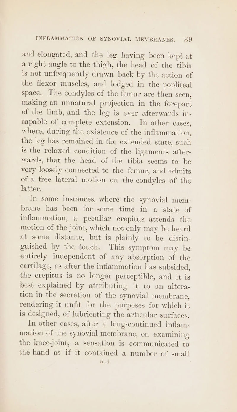 and elongated, and the leg having been kept at a right angle to the thigh, the head of the tibia is not unfrequently drawn back by the action of the flexor muscles, and lodged in the popliteal space. Ihe condyles of the femur are then seen, making an unnatural projection in the forepart of the limb, and the leg is ever afterwards in- capable of complete extension. In other cases, where, during the existence of the inflammation, the leg has remained in the extended state, such is the relaxed condition of the ligaments after- wards, that the head of the tibia seems to be very loosely connected to the femur, and admits of a free lateral motion on the condyles of the latter. In some instances, where the synovial mem- brane has been for some time in a state of inflammation, a peculiar crepitus attends the motion of the joint, which not only may be heard at some distance, but is plainly to be distin- guished by the touch. This symptom may be entirely independent of any absorption of the cartilage, as after the inflammation has subsided, the crepitus is no longer perceptible, and it is best explained by attributing it to an altera- tion in the secretion of the synovial membrane, rendering it unfit for the purposes for which it is designed, of lubricating the articular surfaces, In other cases, after a long-continued inflam- mation of the synovial membrane, on examining the knee-joint, a sensation is communicated to the hand as if it contained a number of small p 4