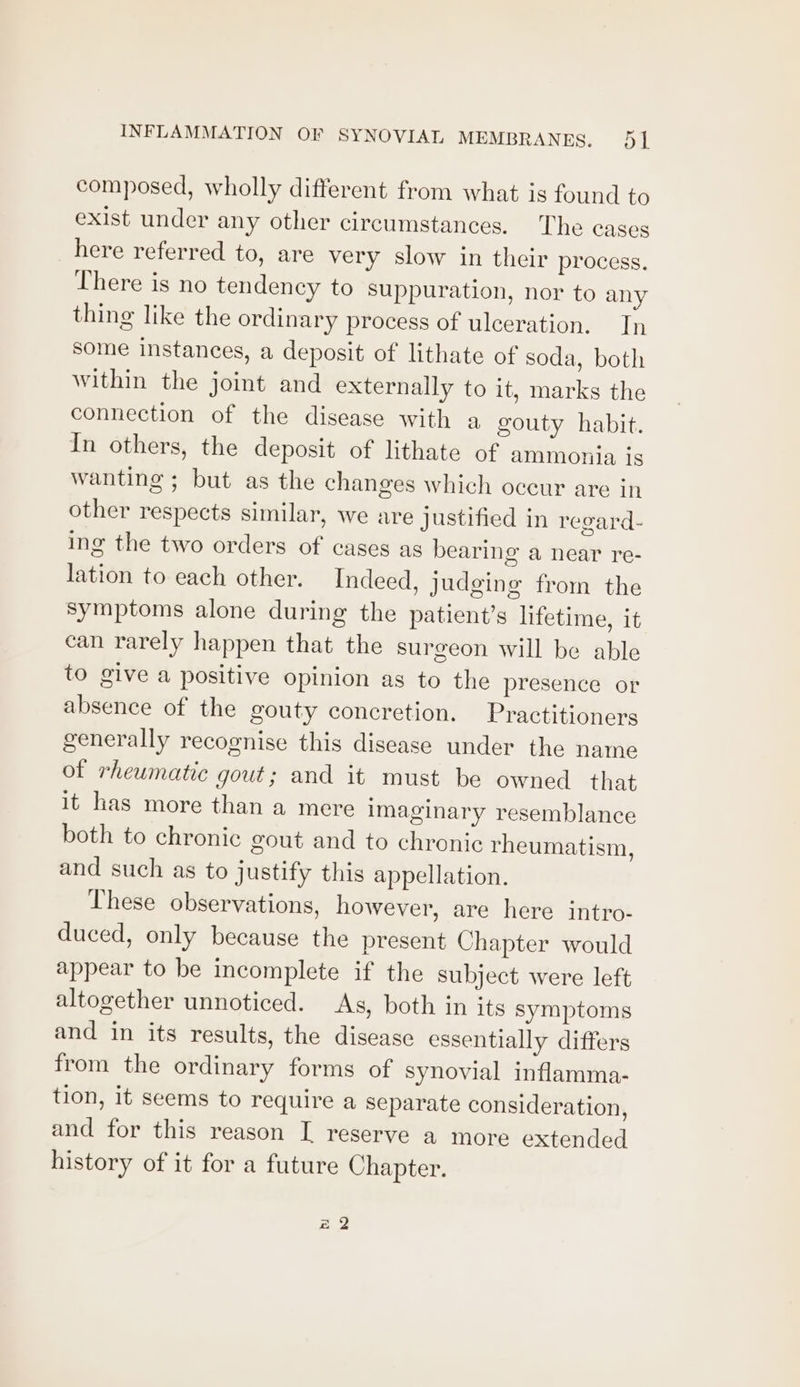 composed, wholly different from what is found to exist under any other circumstances. The cases here referred to, are very slow in their process. There is no tendency to suppuration, nor to any thing like the ordinary process of ulceration. Tn some instances, a deposit of lithate of soda, both within the joint and externally to it, marks the connection of the disease with a gouty habit. In others, the deposit of lithate of ammonja is wanting ; but as the changes which occur are in other respects similar, we are Justified in regard- ing the two orders of cases as bearing a near re- lation to each other. Indeed, judging from the symptoms alone during the patient’s lifetime, it can rarely happen that the surgeon will be able to give a positive opinion as to the presence or absence of the gouty concretion. Practitioners generally recognise this disease under the name of rheumatic gout; and it must be owned that it has more than a mere imaginary resemblance both to chronic gout and to chronic rheumatism, and such as to justify this appellation. These observations, however, are here intro- duced, only because the present Chapter would appear to be incomplete if the subject were left altogether unnoticed. As, both in its symptoms and in its results, the disease essentially differs from the ordinary forms of synovial inflamma- tion, it seems to require a separate consideration, and for this reason I reserve a more extended history of it for a future Chapter. Bi