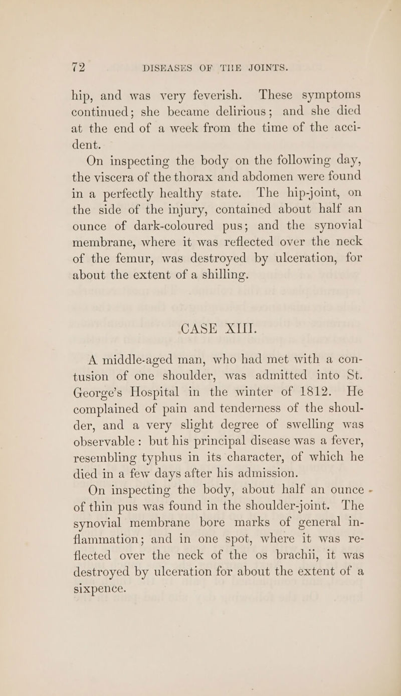 hip, and was very feverish. These symptoms continued; she became delirious; and she died at the end of a week from the time of the acci- dent. On inspecting the body on the following day, the viscera of the thorax and abdomen were found in a perfectly healthy state. The hip-joint, on the side of the injury, contained about half an ounce of dark-coloured pus; and the synovial membrane, where it was reflected over the neck of the femur, was destroyed by ulceration, for about the extent of a shilling. CASE XIII. A middle-aged man, who had met with a con- tusion of one shoulder, was admitted into St. George’s Hospital in the winter of 1812. He complained of pain and tenderness of the shoul- der, and a very slight degree of swelling was observable: but his principal disease was a fever, resembling typhus in its character, of which he died in a few days after his admission. On inspecting the body, about half an ounce of thin pus was found in the shoulder-joint. The synovial membrane bore marks of general in- flammation; and in one spot, where it was re- flected over the neck of the os brachii, it was destroyed by ulceration for about the extent of a sixpence.