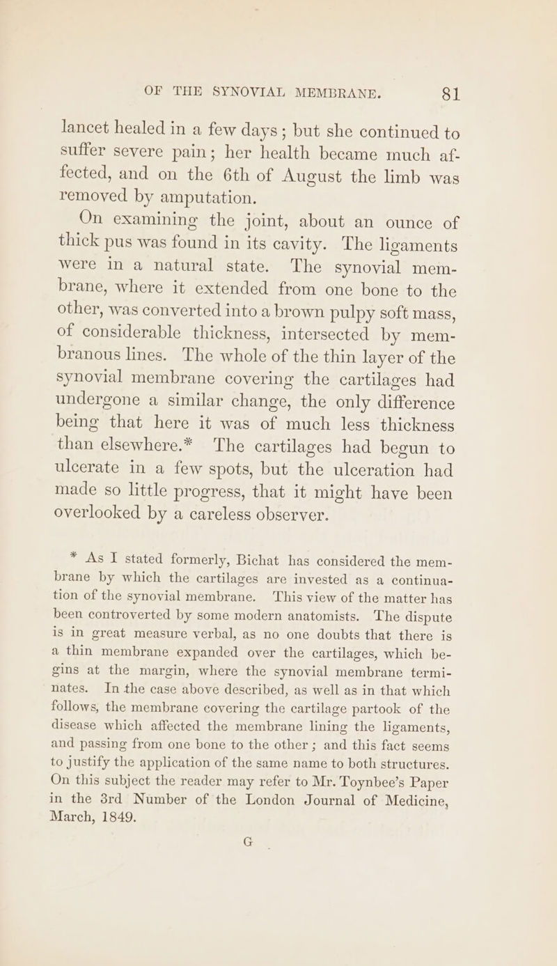 lancet healed in a few days; but she continued to suffer severe pain; her health became much af. fected, and on the 6th of August the limb was removed by amputation. On examining the joint, about an ounce of thick pus was found in its cavity. The ligaments were in a natural state. The synovial mem- brane, where it extended from one bone to the other, was converted into a brown pulpy soft mass, of considerable thickness, intersected by mem- branous lines. The whole of the thin layer of the synovial membrane covering the cartilages had undergone a similar change, the only difference being that here it was of much less thickness than elsewhere.* The cartilages had begun to ulcerate in a few spots, but the ulceration had made so little progress, that it might have been overlooked by a careless observer. * As I stated formerly, Bichat has considered the mem- brane by which the cartilages are invested as a continua- tion of the synovial membrane. This view of the matter has been controverted by some modern anatomists. The dispute is in great measure verbal, as no one doubts that there is a thin membrane expanded over the cartilages, which be- gins at the margin, where the synovial membrane termi- nates. In the case above described, as well as in that which follows, the membrane covering the cartilage partook of the disease which affected the membrane lining the ligaments, and passing from one bone to the other; and this fact seems to justify the application of the same name to both structures. On this subject the reader may refer to Mr. Toynbee’s Paper in the 8rd Number of the London Journal of Medicine, March, 1849. G
