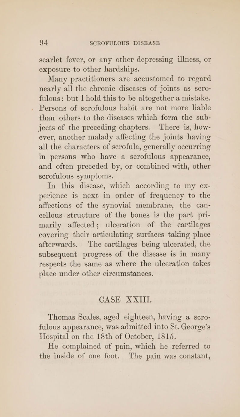 scarlet fever, or any other depressing illness, or exposure to other hardships. Many practitioners are accustomed to regard nearly all the chronic diseases of joints as scro- fulous: but I hold this to be altogether a mistake. Persons of scrofulous habit are not more liable than others to the diseases which form the sub- jects of the preceding chapters. There is, how- ever, another malady affecting the joints having all the characters of scrofula, generally occurring in persons who have a scrofulous appearance, and often preceded by, or combined with, other scrofulous symptoms. In this disease, which according to my ex- perience is next in order of frequency to the affections of the synovial membrane, the can- cellous structure of the bones is the part pri- marily affected; ulceration of the cartilages covering their articulating surfaces taking place afterwards. The cartilages being ulcerated, the subsequent progress of the disease is in many respects the same as where the ulceration takes place under other circumstances. CASE XXIII. Thomas Scales, aged eighteen, having a scro- fulous appearance, was admitted into St. George’s Hospital on the 18th of October, 1815. He complained of pain, which he referred to the inside of one foot. The pain was constant,