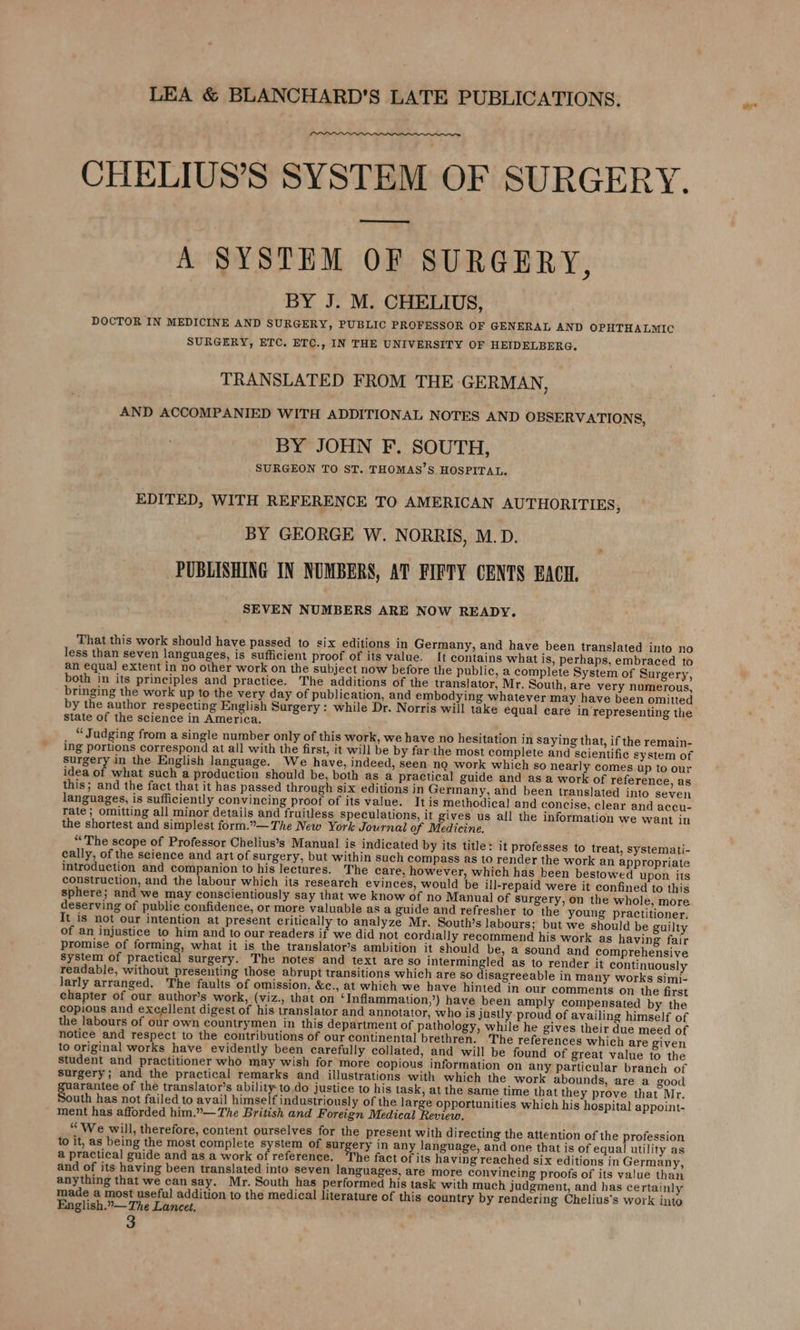 CHELIUS’S SYSTEM OF SURGERY. (Fe eee A SYSTEM OF SURGERY, BY J. M. CHELIUS, DOCTOR IN MEDICINE AND SURGERY, PUBLIC PROFESSOR OF GENERAL AND OPHTHALMIC SURGERY, ETC. ETC., IN THE UNIVERSITY OF HEIDELBERG. TRANSLATED FROM THE GERMAN, AND ACCOMPANIED WITH ADDITIONAL NOTES AND OBSERVATIONS, BY JOHN F. SOUTH, SURGEON TO ST. THOMAS’S HOSPITAL. EDITED, WITH REFERENCE TO AMERICAN AUTHORITIES, BY GEORGE W. NORRIS, M.D. PUBLISHING IN NUMBERS, AT FIFTY CENTS BACH. SEVEN NUMBERS ARE NOW READY. That this work should have passed to six editions in Germany, and have been translated into no less than seven languages, is sufficient proof of its value. [t contains what is, perhaps, embraced to an equa] extent in no other work on the subject now before the public, a complete System of Surgery, both in its principles and practice. The additions of the translator, Mr. South, are very numerous, bringing the work up to the very day of publication, and embodying whatever may have been omitted by the author respecting English Surgery : while Dr. Norris will take equal care in representing the State of the science in America. “ Judging from a single number only of this work, we have no hesitation in saying that, if the remain- ing portions correspond at all with the first, it will be by far.the most complete and scientific system of surgery in the English language. We have, indeed, seen no work which so nearly comes up to our idea of what such a production should be, both as a practical guide and as a work of reference, as this; and the fact that it has passed through six editions in Germany, and been translated into seven languages, is sufficiently convincing proof of its value. It is methodical and concise, clear and accu- Tate; omitting all minor details and fruitless speculations, it gives us all the information we want in the shortest and simplest form.”.— The New York Journal of Medicine. “The scope of Professor Chelius’s Manual is indicated by its title: it professes to treat, systemati- cally, of the science and art of surgery, but within such compass as to render the work an appropriate introduction and companion to his lectures. The care, however, which has been bestowed upon its construction, and the labour which its research evinces, would be ill-repaid were it confined to this sphere; and we may conscientiously say that we know of no Manual of surgery, on the whole, more deserving of public confidence, or more valuable as a guide and refresher to the young practitioner. It is not our intention at present critically to analyze Mr. South’s labours; but we should be guilty of an injustice to him and to our readers if we did not cordially recommend his work as having fair promise of forming, what it is the translator’s ambition it should be, a sound and comprehensive system of practical surgery. The notes and text are so intermingled as to render it continuously readable, without presenting those abrupt transitions which are so disagreeable in many works simi- Jarly arranged. The faults of omission. &amp;c., at which we have hinted in our comments on the first chapter of our author’s work, (viz., that on ‘Inflammation,’) have been amply compensated by the copious and excellent digest of his translator and annotator, who is justly proud of availing himself of the labours of our own countrymen in this department of pathology, while he gives their due meed of notice and respect to the contributions of our continental brethren. The references which are given to original works have evidently been carefully collated, and will be found of great value to the student and practitioner who may wish for more copious information on any particular branch of surgery; and the practical remarks and illustrations with which the work abounds, are a good arantee of the translator’s ability-to do justice to his task, at the same time that they prove that Mr. uth has not failed to avail himself industriously of the large opportunities which his hospital appoint- ment has afforded him.”— The British and Foreign Medical Review. “We will, therefore, content ourselves for the present with directing the attention of the profession to it, as being the most complete system of sur ery in any language, and one that is of equal utility as a practical guide and as a work of reference. The fact of its having reached six editions in Germany, and of its having been translated into seven languages, are more convincing proofs of its value than anything that we can say. Mr. South has performed his task with much judgment, and has certainly made a most useful addition to the medical literature of this country by rendering Chelius’s work into English.”— The Lancet.