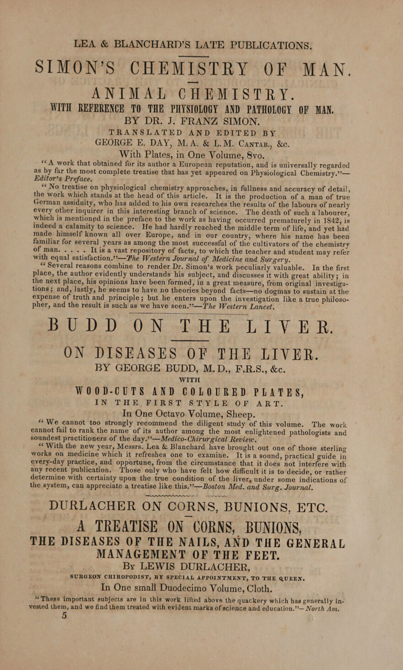 SIMON’S CHEMISTRY OF MAN. ANIMAL CHEMISTRY. WITH REFERENCE TO THE PHYSIOLOGY AND PATHOLOGY OF MAN. BY DR. J. FRANZ SIMON. TRANSLATED AND EDITED BY GEORGE E. DAY, M.A. &amp; L.M. Cantas., &amp;c. With Plates, in One Volume, 8vo. ** A work that obtained for its author a European reputation, and is universally regarded as by far the most complete treatise that has yet appeared on Physiological Chemistry.2»— Editor’s Preface. ** No treatise on physiological chemistry approaches, in fullness and accuracy of detail, the work which stands at the head of this article. It is the production of a man of true German assiduity, who has added to his own researches the results of the labours of nearly every other inquirer in this interesting branch of science. The death of such a labourer, which is mentioned in the preface to the work as having occurred prematurely in 1842, is indeed a calamity to science. He had hardly reached the middle term of life, and yet had made himself known all over Europe, and in our country, where his name has been familiar for several years as among the most successful of the cultivators of the chemistry OF POOR. use &amp; It is a vast repository of facts, to which the teacher and student may refer with equal satisfaction.”°—Phe Western Journal of Medicine and Surgery. ** Several reasons combine to render Dr. Simon’s work peculiarly valuable. In the first place, the author evidently understands his subject, and discusses it with great ability; in the next place, his opinions have been formed, in a great measure, from original investiga- tions; and, lastly, he seems to have no theories beyond facts—no dogmas to sustain at the expense of truth and principle; but he enters upon the investigation like a true philoso- pher, and the result is such as we have seen.,—The Western Lancet. Pe) BUN: bat LV Re Re ON DISEASES OF THE LIVER. BY GEORGE BUDD, M.D., F.R.S., &amp;c. WITH WOO0D-CUTS AND COLOURED PLATES, IN THE FIRST STYLE OF ART. In One Octavo Volume, Sheep. *¢ We cannot too strongly recommend the diligent study of this volume. The work cannot fail to rank the name of its author among the most enlightened pathologists and soundest practitioners of the day.””—Medico-Chirurgical Review. ** With the new year, Messrs. Lea &amp; Blanchard have brought out one of those sterling works on medicine which it refreshes one to examine. It is a sound, practical guide in every-day practice, and opportune, from the circumstance that it does not interfere with any recent publication. Those only who have felt how difficult it is to decide, or rather determine with certainty upon the true condition of the liver, under some indications of the system, can appreciate a treatise like this..*—Boston Med. and Surg. Journal. ene DURLACHER ON CORNS, BUNIONS, ETC. A TREATISE ON CORNS, BUNIONS, THE DISEASES OF THE NAILS, AND THE GENERAL MANAGEMENT OF THE FEET. By LEWIS DURLACHER, SURGEON CHIROPODIST, BY SPECIAL APPOINTMENT, TO THE QUEEN. In One small Duodecimo Volume, Cloth. “Thess important subjects are in this work lifted above the quackery which has generally in- vested them, and we find them treated with evident marks of science and education.’”’— North Am.