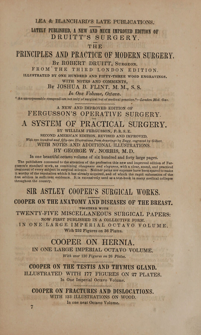 LATELY PUBLISHED, A NEW AND MUCH IMPROVED EDITION OF DRUITT’S SURGERY. THE PRINCIPLES AND PRACTICE OF MODERN SURGERY, By ROBERT DRUITT, Sureeon. FROM THE THIRD LONDON EDITION. ILLUSTRATED BY ONE HUNDRED AND FIFTY-THREE WOOD ENGRAVINGS. WITH NOTES AND COMMENTS, By JOSHUA B. FLINT. M.M,, S.S. In One Volume, Octavo. “ An unsurpassable compendium not only of surgical but of medical practice.”—London Med. Gaz. . A NEW AND IMPROVED EDITION OF FERGUSSON’S OPERATIVE SURGERY. A SYSTEM OF PRACTICAL SURGERY. BY WILLIAM FERGUSSON, F.R.S.E. SECOND AMERICAN EDITION, REVISED AND IMPROVED, With two hundred and fifty-two Illustrations from drawings by Bagg, engraved by Gilbert. WITH NOTES AND ADDITIONAL ILLUSTRATIONS. BY GEORGE W. NORRIS, M.D. In one beautiful octavo volume of six hundred and forty large pages. The publishers commend to the attention of the profession this new and improved edition of Fer- gusson’s standard work, as combining cheapness and elegance, with a clear, sound, and practical _ treatment of every subject in surgical science. Neither pains nor expense have been spared to make it worthy of the reputation which it has already acquired, and of which the rapid exhaustion of the first edition is sufficient evidence. It is extensively used as a text-book in many medical colleges throughout the country. SIR ASTLEY COOPER'S SURGICAL WORKS. — COOPER ON THE ANATOMY AND DISEASES OF THE BREAST. TOGETHER WITH TWENTY-FIVE MISCELLANEOUS SURGICAL PAPERS: NOW FIRST PUBLISHED IN A COLLECTIVE FORM. IN ONE LARGE IMPERIAL OCTAVO VOLUME. With 252 Figures on 36 Plates. COOPER ON HERNIA. IN ONE LARGE IMPERIAL OCTAVO VOLUME. With over 130 Figures on 26 Plates. . COOPER ON THE TESTIS AND THYMUS GLAND. ILLUSTRATED WITH 177 FIGURES ON 27 PLATES. In One Imperial Octavo Volume. COOPER ON ‘FRACTURES AND DISLOCATIONS. WITH 133 ILLUSTRATIONS ON WOOD. In one neat Octavo Volume.