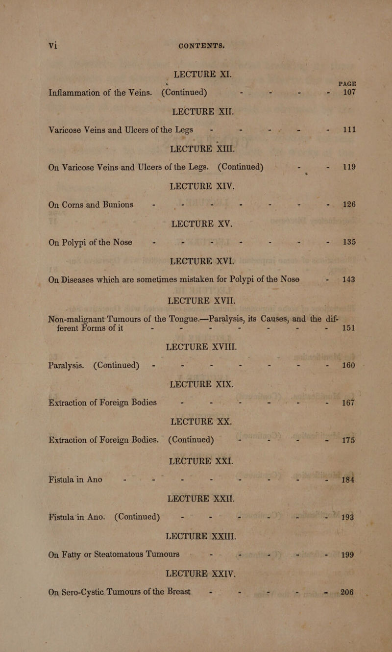 _ LECTURE Xi. ‘ PAGE Inflammation of the Veins. (Continued) - - - - 107 LECTURE XII. Varicose Veins and Ulcers of the Legs - ~ - - See |. | LECTURE XIIL On Varicose Veins.and Ulcers of the Legs. (Continued) “ie ee ot) LECTURE XIV. On Corns and Bunions - _- ” - ~ - - 126 LECTURE XV. On Polypi of the Nose - - - - - - -. 135 LECTURE XVI. On Diseases which are sometimes mistaken for Polypi of the Nose - 143 LECTURE XVII. Non-malignant Tumours of the Tongue.—Paralysis, its Causes, and the dif- ferent Forms of it - - - - - - 151 LECTURE XVIII. Paralysis. (Continued) - - - sy) - - - 160 ‘LECTURE XIX. Extraction of Foreign Bodies - Sri ag a LECTURE XX. Extraction of Foreign Bodies. (Continued) - - Pe iis | LECTURE XXtI. Fistula Ang? | S68 86 eC ie MR Ae LECTURE XXII. Fistulain Ano. (Continued) - ~ ° - - - § 193 LECTURE XXIII. On Fatty or Steatomatous Tumours - 3 . - 199 LECTURE XXIV. On Sero-Cystic Tumours of the Breast o&gt;! i - a ~ 206