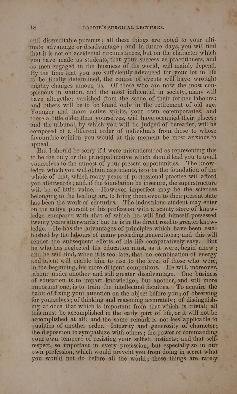 and discreditable pursuits; all these things are noted to your ulti- mate advantage or disadvantage ; and in future days, you will find that it is not on accidental circumstances, but on the character which you have made as students, that your success as practitioners, and as men engaged in the business of the world, will mainly depend. By the time that you are sufficiently advanced for your lot in life to be finally determined, the course of events will have wrought mighty changes among us. Of those who are now the most con- spicuous in station, and the most influential in society, many will have altogether vanished from the scene of their former labours; and others will be to be found only in the retirement of old age. Younger and more active spirits, your own cotemporaries, and those a little older than yourselves, will have occupied their places: and the tribunal, by which you will be judged of hereafter, will be composed of a different order of individuals from those to whose favourable opinion you would at this moment be most anxious to appeal. | But I should be sorry if I were misunderstood as representing this to be the only or the principal motive which should lead you to avail yourselves to the utmost of your present opportunities. The know- ledge which you will obtain asstudents, is to be the foundation of the whole of that, which many years of professional practice will afford you afterwards; and, if the foundation be insecure, the superstructure will be of little value. However imperfect may be the sciences belonging to the healing art, to bring them even to their present state has been the work of centuries. The industrious student may enter on the active pursuit of his profession with a scanty store of know- ledge compared with that of which he will find himself possessed twenty years afterwards: but he isin the direct road to greater know- ledge. He has the advantages of principles which have been esta- blished by the labours of many preceding generations; and this will render the subsequent efforts of his life comparatively easy. But he who has neglected his education must, as it were, begin anew ; and he will find, when it is too late, that no combination of energy and talent will enable him to rise to the level of those who were, in the beginning, his more diligent competitors. He will, moreover, labour under another and still greater disadvantage. One business of education is to impart knowledge; but another, and still more important one, is to train the intellectual faculties. To acquire the habit of fixing your attention on the object before you; of observing for yourselves ; of thinking and reasoning accurately; of distinguish- ing at once that which is important from that which is trivial; all this must be accomplished in the early part of life, or it will not be accomplished at all: and the same remark is not less applicable to qualities of another order. Integrity and generosity of character; the disposition to sympathize with others ; the power of commanding your own temper; of resisting your selfish instincts; and that self- respect, so important in every profession, but especially so in our own profession, which would prevent you from doing in secret what you would not do before all the world; these things are rarely ~