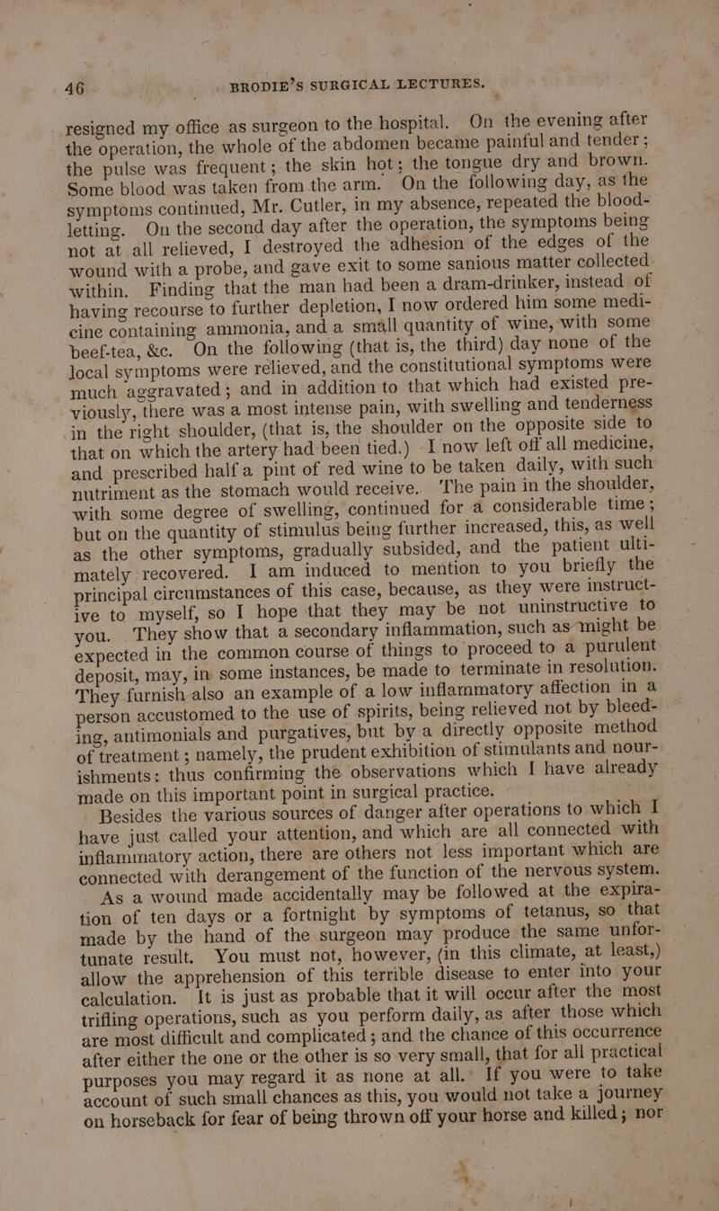 resigned my office as surgeon to the hospital. On the evening after the operation, the whole of the abdomen became painful and tender ; the pulse was frequent; the skin hot; the tongue dry and brown. Some blood was taken fromthe arm. On the following day, as the symptoms continued, Mr. Cutler, in my absence, repeated the blood- letting. On the second day after the operation, the symptoms being not at all relieved, I destroyed the adhesion of the edges of the wound with a probe, and gave exit to some sanious matter collected: within. Finding that the man had been a dram-drinker, instead of having recourse to further depletion, I now ordered him some medi- cine containing ammonia, and a small quantity of wine, with some beef-tea, &amp;c. On the following (that is, the third) day none of the local symptoms were relieved, and the constitutional symptoms were much aggravated; and in addition to that which had existed pre- viously, there was a most intense pain, with swelling and tenderness in the right shoulder, (that is, the shoulder on the opposite side to that on which the artery had been tied.) I now left off all medicine, and prescribed half a pint of red wine to be taken daily, with such nutriment as the stomach would receive. ‘The pain in the shoulder, with some degree of swelling, continued for a considerable time ; but on the quantity of stimulus being further increased, this, as well as the other symptoms, gradually subsided, and the patient ulti- mately recovered. I am induced to mention to you briefly the principal circumstances of this case, because, as they were instruct- ive to myself, so I hope that they may be not uninstructive to you. They show that a secondary inflammation, such as might be expected in the common course of things to proceed to a purulent deposit, may, in some instances, be made to terminate in resolution. They furnish also an example of a low inflammatory affection in a person accustomed to the use of spirits, being relieved not by bleed- | ing, antimonials and purgatives, but by a directly opposite method of treatment ; namely, the prudent exhibition of stimulants and nour- sshments: thus confirming the observations which I have already made on this important point in surgical practice. Besides the various sources of danger after operations to which I have just called your attention, and which are all connected with inflammatory action, there are others not less important which are connected with derangement of the function of the nervous system. As a wound made accidentally may be followed at the expira- tion of ten days or a fortnight by symptoms of tetanus, so that made by the hand of the surgeon may produce the same unfor- tunate result. You must not, however, (in this climate, at least,) allow the apprehension of this terrible disease to enter into: your calculation. It is just as probable that it will occur after the most trifling operations, such as you perform daily, as after those which are most difficult and complicated ; and the chance of this occurrence after either the one or the other is so very small, that for all practical purposes you may regard it as none at all.’ If you were to take account of such small chances as this, you would not take a journey on horseback for fear of being thrown off your horse and killed; nor \ t