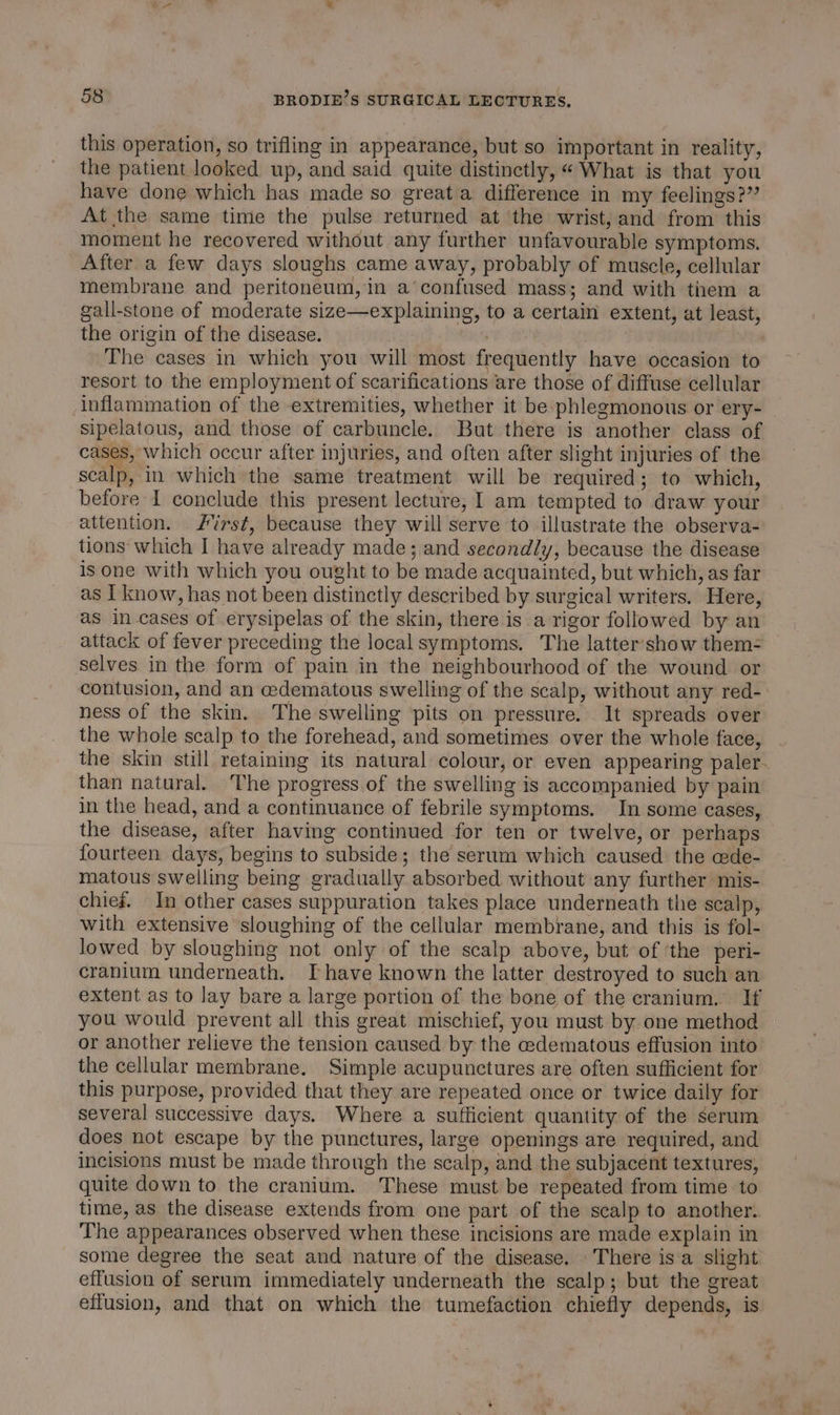 this operation, so trifling in appearance, but so important in reality, the patient looked up, and said quite distinctly, «What is that you have done which has made so great a difference in my feelings?” At the same time the pulse returned at the wrist, and from this moment he recovered without any further unfavourable symptoms. After a few days sloughs came away, probably of muscle, cellular membrane and peritoneum, in a’ confused mass; and with them a gall-stone of moderate size—explaining, to a certain extent, at least, the origin of the disease. The cases in which you will most frequently have occasion to resort to the employment of scarifications are those of diffuse cellular inflammation of the extremities, whether it be phlegmonous or ery- sipelatous, and those of carbuncle. But there is another class of cases, which occur after injuries, and often after slight injuries of the scalp, in which the same treatment will be required ; to which, before I conclude this present lecture, 1 am tempted to draw your attention. rst, because they will serve to illustrate the observa- tions which I have already made; and secondly, because the disease is one with which you ought to be made acquainted, but which, as far as I know, has not been distinctly described by surgical writers. Here, as in cases of .erysipelas of the skin, there is a rigor followed by an attack of fever preceding the local symptoms. The latter‘show them- selves in the form of pain in the neighbourhood of the wound or contusion, and an cedematous swelling of the scalp, without any red- ness of the skin. The swelling pits on pressure. It spreads over the whole scalp to the forehead, and sometimes over the whole face, the skin still retaining its natural colour, or even appearing paler. than natural. The progress.of the swelling is accompanied by pain in the head, and a continuance of febrile symptoms. In some cases, the disease, after having continued for ten or twelve, or perhaps fourteen days, begins to subside; the serum which caused the cede- matous swelling being gradually absorbed without any further mis- chief. In other cases suppuration takes place underneath the scalp, with extensive sloughing of the cellular membrane, and this is fol- lowed by sloughing not only of the scalp above, but of ‘the peri- cranium underneath. Ihave known the latter destroyed to such an extent as to lay bare a large portion of the bone of the cranium. If you would prevent all this great mischief, you must by one method or another relieve the tension caused by the edematous effusion into the cellular membrane. Simple acupunctures are often sufficient for this purpose, provided that they are repeated once or twice daily for several successive days. Where a sufficient quantity of the serum does not escape by the punctures, large openings are required, and incisions must be made through the scalp, and the subjacent textures, quite down to the cranium. These must be repeated from time to time, as the disease extends from one part of the scalp to another. The appearances observed when these incisions are made explain in some degree the seat and nature of the disease. There isa slight effusion of serum immediately underneath the scalp; but the great effusion, and that on which the tumefaction chiefly depends, is