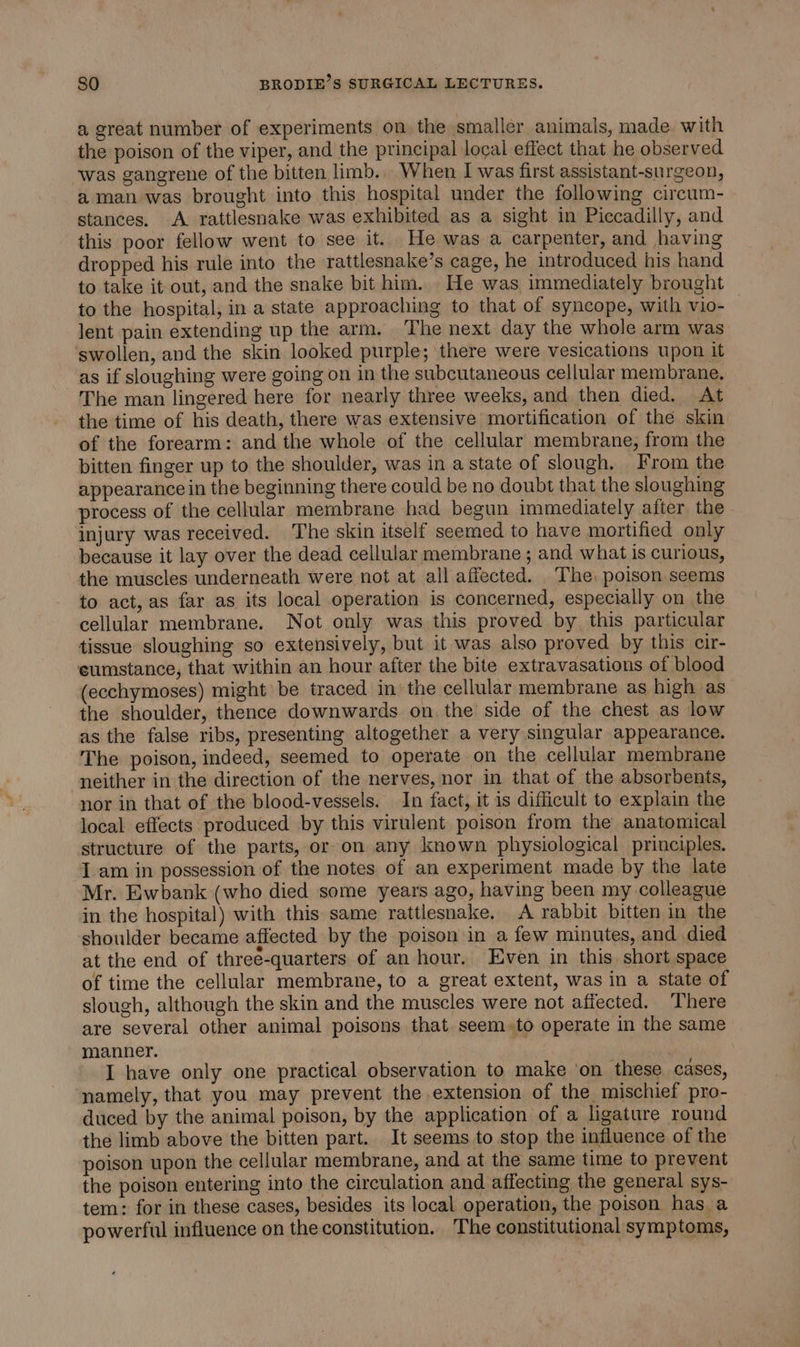 a great number of experiments on the smaller animals, made with the poison of the viper, and the principal local effect that he observed was gangrene of the bitten limb.. When I was first assistant-surgeon, aman was brought into this hospital under the following circum- stances. A rattlesnake was exhibited as a sight in Piccadilly, and this poor fellow went to see it. He was a carpenter, and having dropped his rule into the rattlesnake’s cage, he introduced his hand to take it out, and the snake bit him. He was immediately brought to the hospital, in a state approaching to that of syncope, with vio- lent pain extending up the arm. The next day the whole arm was swollen, and the skin looked purple; there were vesications upon it as if sloughing were going on in the subcutaneous cellular membrane. The man lingered here for nearly three weeks, and then died. At the time of his death, there was extensive mortification of the skin of the forearm: and the whole of the cellular membrane, from the bitten finger up to the shoulder, was in a state of slough. From the appearance in the beginning there could be no doubt that the sloughing process of the cellular membrane had begun immediately after the injury was received. The skin itself seemed to have mortified only because it lay over the dead cellular membrane ; and what is curious, the muscles underneath were not at all affected. The, poison seems to act, as far as its local operation is concerned, especially on the cellular membrane. Not only was this proved by this particular tissue sloughing so extensively, but it was also proved by this cir- eumstance, that within an hour after the bite extravasations of blood (ecchymoses) might be traced in the cellular membrane as high as the shoulder, thence downwards on. the side of the chest as low as the false ribs, presenting altogether a very singular appearance. The poison, indeed, seemed to operate on the cellular membrane neither in the direction of the nerves, nor in that of the absorbents, nor in that of the blood-vessels. In fact, it is difficult to explain the local effects produced by this virulent poison from the anatomical structure of the parts, or on any known physiological principles. I am in possession of the notes of an experiment made by the late Mr. Ewbank (who died some years ago, having been my colleague in the hospital) with this same rattlesnake, A rabbit bitten in the shoulder became affected by the poison in a few minutes, and died at the end of three-quarters of an hour. Even in this short space of time the cellular membrane, to a great extent, was in a state of slough, although the skin and the muscles were not affected. There are several other animal poisons that seem. to operate in the same manner. | I have only one practical observation to make ‘on these cases, namely, that you may prevent the extension of the mischief pro- duced by the animal poison, by the application of a ligature round the limb above the bitten part. It seems to stop the influence of the poison upon the cellular membrane, and at the same time to prevent the poison entering into the circulation and affecting the general sys- tem: for in these cases, besides its local operation, the poison has a powerful influence on the constitution. The constitutional symptoms,