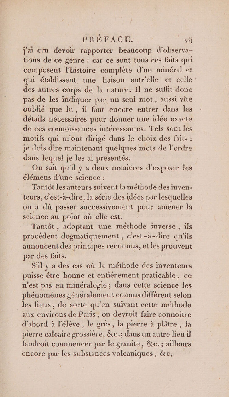 PRÉFACE. vij jai cru devoir rapporter beaucoup d’observa- uons de ce genre : car ce sont tous ces faits qui composent l'histoire complète d’un nunéral et qui établissent une liaison entr’elle et celle des autres corps de la nature. Il ne suffit donc pas de les indiquer par un seul mot, aussi vite oublié que lu, il faut encore entrer dans les détails nécessaires pour donner une idée exacte de ces connoissances intéressantes. Tels sont les motifs qui m'ont dirigé dans le choix des faits : je dois dire maintenant quelques mots de l’ordre dans lequel je les ai présentés. On sait qu'il y a deux manières d'exposer les élémens d’une science : Tantôt les auteurs suivent la méthode des inven- teurs, c’est-à-dire, la série des idées par lesquelles on a dû passer successivement pour amener la sciéncé au point où elle est. Tantôt, adoptant une méthode inverse , ils procèdent dogmatiquement , c’est-à-dire qu’ils annoncent des principes reconnus, et les prouvent par des faits. | S'il y a des cas où la méthode des inventeurs puisse être bonne et entièrement praticable, ce n’ést pas en minéralogie ; dans cette science les phénomènes généralement connus différent selon les lieux, de sortie qu'en suivant cette méthode aux énvirons de Paris, on devroit faire connoître d’abord à l'élève, le grès, la pierre à plâtre, la pierre calcaire grossière, &amp;c.; dans un autre lieu il faudroit commencer par le gramite, &amp;e. ; ailleurs encore par les substances volcaniques, &amp;c. À