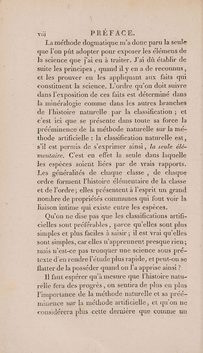 La méthode dogmatique m'a donc paru la seule que l’on püt ROSE pour exposer les élémens de la science que j'ai eu à traiter. J'ai dû étabhir de suite les principes , quand il y en a de reconnus, et les prouver en les appliquant aux faits qui constituent la science, L'ordre qu’on doit suivre dans l'exposition de ces faits est détermimé dans la minéralogie comme dans les autres branches de l'histoire naturelle par la classification ; et c’est ici que se présente dans toute sa force la prééminence de la méthode naturelle sur la mé- thode artificielle : la classificauon naturelle est, s'il est permis de s'exprimer ainsi, la seule élé- mentaire, C’est en effet la seule dans laquelle les espèces soient liées par de vrais rapports. Les généralités de chaque classe , de chaque ordre forment l’histoire élémentaire de la classe et de l’ordre; elles présentent à l'esprit un grand nombre de propriétés communes qui font voir Îa liaison intme qui existe entre les espèces. Qu'on ne dise pas que les classifications artuifi- cielles sont préférables , parce qu’elles sont plus simples et plus faciles à saisir ; 1l est vrai qu'elles sont simples, car elles n apprennent presque rien ; mais n'est-ce pas tronquer une science sous pré- texte d'en rendre l’étude plus rapide, et peut-on se flatter de la posséder quand on l’a apprise ainsi ? 1] faut espérer qu’à mesure que l'histoire natu- relle fera des progrès, on sentira de plus en plus l'importance de la méthode naturelle et sa préé- minence sur la méthode aruficielle, et qu'on ne considérera plus cette dermère que comme un