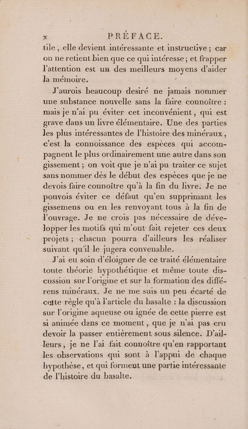 ule , elle devient intéressante et instrucuüve ; car on ne reuent bien que ce qui intéresse ; et frapper l'attention est un des meilleurs moyens d’aider la mémoire. 6 J’aurois beaucoup desiré ne jamais nommer une substance nouvelle sans la faire connoîttre : mais je n'ai pu éviter cet inconvément, qui est grave dans un livre élémentaire. Une des parties les plus intéressantes de l’histoire des minéraux, c’est la connoissance des espèces qui accom- pagnent le plus ordmairement une autre dans son gissement ; On voit que je n'ai pu traiter ce sujet sans nommer dés le début des espèces que je ne devois faire connoître qu'à la fin du livre. Je ne pouvois éviter ce défaut qu’en supprimant les gissemens ou en les renvoyant tous à la fin de l'ouvrage. Je ne crois pas nécessaire de déve- lopper + motifs qui m'ont fait rejeter ces deux projets ; ; chacun pourra d’ailleurs les réaliser suivant qu'il le jugera convenable. J'ai eu soin d’éloigner de ce traité élémentaire ioute théorie hypothétique et méme toute dis- cussion sur l’origine et sur la formation des diffé- rens Minéraux. # ne me suis un peu écarté de cette règle qu’à larucle du basalte : la discussion sur l’origine aqueuse ou ignée de cette pierre est si animée dans ce moment , que Je n'ai pas cru devoir la passer entièrement sous silence. D’ail- leurs, je ne l’ai fait connoître qu’en rapportant les observations qui sont à l'appui de chaque hypothèse, et qui forment une partie intéressante de l’histoire du basalte.