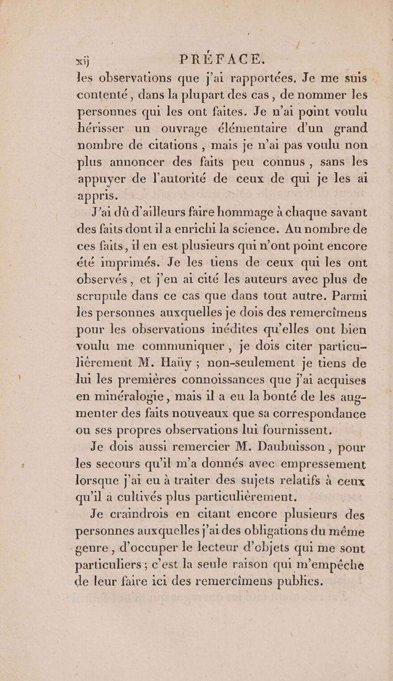 les observations que j'ai rapportées, Je me suis. contenté, dans la plupart des cas, de nommer les personnes qui les ont faites. Je n’ai point voulu hérisser un ouvrage élémentaire d’un grand nombre de citations , mais je n’ai pas voulu non plus annoncer des faits peu connus, sans les appuyer de l'autorité de ceux de qui je les at appris. J’ai dû d’ailleurs faire hommage à chaque savant des faits dont il a enrichi la science. Au nombre de ces faits, 1l en est plusieurs qui n’ont point encore été imprimés. Je les tiens de ceux qui les ont observés, et J'en ai cité les auteurs avec plus de scrupule dans ce cas que dans tout autre. Parmi les personnes auxquelles je dois des remercimens pour les observations inédites qu’elles ont bien voulu me communiquer , je dois citer particu- hérement M. Haüy ; non-seulement je tiens de lui les premières connoissances que j'ai acquises en minéralogie, mais 1l a eu la bonté de les aug- menter des faits nouveaux que sa correspondance ou ses propres observations lui fournissent. Je dois aussi remercier M. Daubuisson , pour les secours qu'il m'a donnés avec empressement lorsque j'ai eu à traiter des sujets relatifs à ceux qu'il à culuvés plus particulièrement. Je craindrois en citant encore plusieurs des personnes auxquelles j'ai des obligations du même genre , d'occuper le lecteur d'objets qui me sont parüculiers ; c’est la seule raison qui m’empêéche de leur faire ici des remercimens publics.
