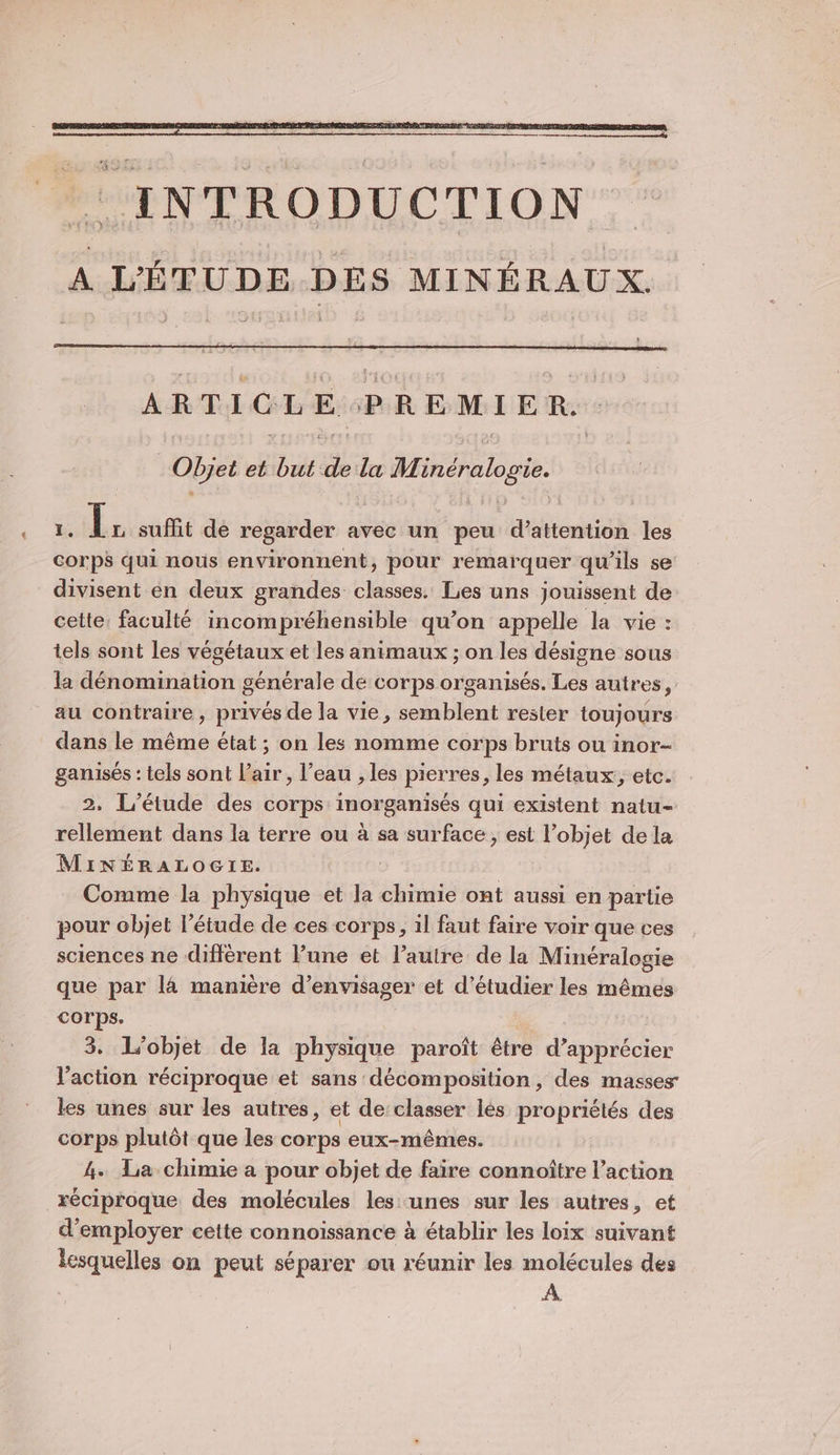 ARTICLE PREMIER. Objet et “as de La WT, inéralogie. Er suffit de regarder avec un peu Htientisà les Fe qui nous environnent, pour remarquer qu'ils se divisent en deux grandes classes. Les uns jouissent de cette: faculté incompréhensible qu'on appelle la vie : tels sont les végétaux et les animaux ; on les désigne sous la dénomination générale de corps organisés. Les autres, au contraire, privés de la vie, semblent rester toujours dans le même état ; on les nomme corps bruts ou inor- ganisés : tels sont l'air, l’eau , les pierres, les métaux, etc. 2. L'étude des corps inorganisés qui existent natu- rellement dans la terre ou à sa surface , est l’objet dela MiINÉRALOGIE. Comme la physique et la chimie ont aussi en partie pour objet l’étude de ces corps, 1l faut faire voir que ces sciences ne différent l’une et l’autre de la Minéralogie que par l4 manière d'envisager et d'étudier les mêmes corps. 3. L'objet de la physique paroît être d’apprécier l'action réciproque et sans décomposition, des masses les unes sur les autres, et de:classer lés propriétés des corps plutôt que les corps eux-mêmes. 4. La chimie a pour objet de faire connoître l’action réciproque des molécules les: unes sur les autres, et d'employer cette connoiïssance à établir les loix suivant lesquelles on peut séparer ou réunir les molécules des A