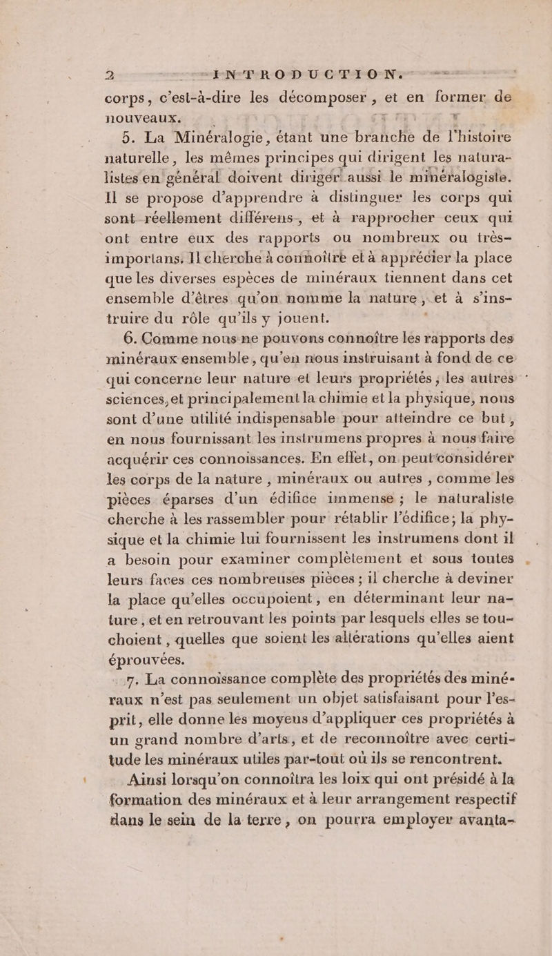 corps, c’est-à-dire les décomposer: , et en former de nouvApes ' . La Minéralogie, étant une brahche de l'histoire ir les mêmes principes qui dirigent les natura- listes en général doivent diriger! aussi le minéralogiste. Il se propose d'apprendre à distingue les corps qui sont réellement différens-, et à rapprocher ceux qui ont entre eux des rapports ou nombreux ou très- importans, Il cherche à connoître el à apprécier la place que les diverses Gpèces de minéraux tiennent dans cet ensemble d'êtres qu'on nomme ka nature, pi à s’ins- truire du rôle qu’ils y jouent. 6. Comme nous ne pouvons connoître les rapports des minéraux ensemble, qu'en nous instruisant à fond de ce _qui concerne leur nature el leurs propriétés ; les autres sciences, et principalement la chimie et la physique, nous sont d’une utilité indispensable pour atteindre ce but, en nous fournissant les instrumens propres à nous'faire acquérir ces connoissances. En effet, on peutconsidérer les corps de la nature , minéraux ou autres , comme les pièces éparses d’un édifice immense ; le naturaliste cherche à les rassembler pour rétablir l’édifice; la phy- sique et la chimie lui fournissent les instrumens dont il a besoin pour examiner complétement et sous toutes leurs faces ces nombreuses pièces ; 11 cherche à deviner la place qu'elles occupoient, en déterminant leur na- ture , et en retrouvant les points par lesquels elles se tou- choient , quelles que soient les altérations qu'elles aient éprouvées. 7, La connoïssance complète des propriétés des miné- raux n’est pas seulement un objet satisfaisant pour l’es- prit, elle donne les moyeus d'appliquer ces propriétés à un grand nombre d’aris, et de reconnoître avec certi- tude les minéraux utiles par-tout où ils se rencontrent. Ainsi lorsqu'on connoîtra les loix qui ont présidé à la formation des minéraux et à leur arrangement respectif ans le sein de la terre, on pourra employer avanta-