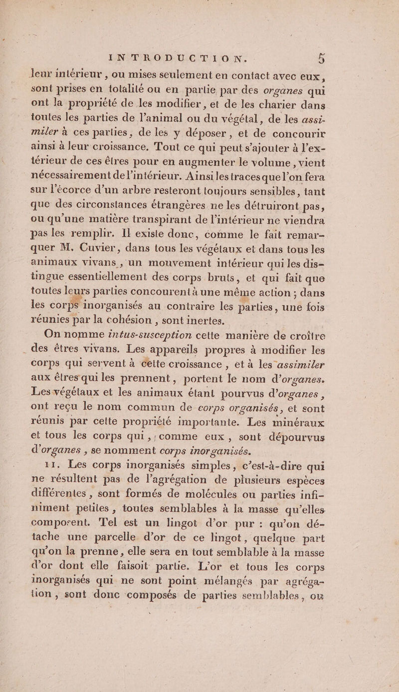 Jeur intérieur , ou mises seulement en contact avec eux ; sont prises en Joie ou en partie par des organes qui ont la propriété de les modifier , et de les ne dans toutes les parties de l’animal ou de végétal, de les assi- miler à ces parties, de les y déposer , et de concourir ainsi à leur croissance, Tout ce qui peut s’ajouter à l’ex- térieur de ces êlres pour en augmenter le volume , vient nécessairement de l’intérieur. Ainsi les tracesque l’on fera sur l'écorce d’un arbre resteront toujours sensibles, tant que des circonstances étrangères ne les Aion pas; ou qu'une matière transpirant de l’intérieur ne viendra pas les remplir. Il existe donc, comme le fait remar- quer M, Cuvier, dans tous les végétaux et dans tous les animaux vivans , un mouvement intérieur qui les dis- tingue essentiellement des corps bruts, et qui fait que toutes leurs parties concourenta une même aclion ; dans les corps inorganisés au contraire les parties, Un fois réunies par la cohésion , sont inertes. | On nomme I RARE celte maniere de croître . des êtres vivans. Les appareils propres à modifier les Corps qui servent à celte croissance , et à les assimiler aux êtres qui les prennent, portent le nom d’organes. Les végélaux et les animaux étant pourvus d'organes , ont reçu le nom commun de corps organisés, et sont réunis par celte propriété importante. Les minéraux et tous les corps qui, comme eux, sont dépourvus d'organes , se nomment corps inor ganisés. 11. Les corps inorganisés simples, c’est-à-dire qui ne résultent pas de l’agrégation de plusieurs espèces différentes , sont formés de molécules ou parles infi- niment petites, toutes semblables à la masse 4 ‘elles composent. Tel est un lingot d’or pur : qu’on dé- tache une parcelle d’or de ce lHingot, quelque part qu’on la prenne, elle sera en tout semblable à la masse d’or dont elle faisoit partie. L'or et tous les cote inorganisés qui ne sont point mélangés par agréga- tion , sont ane ‘composés de He semblables, ou À