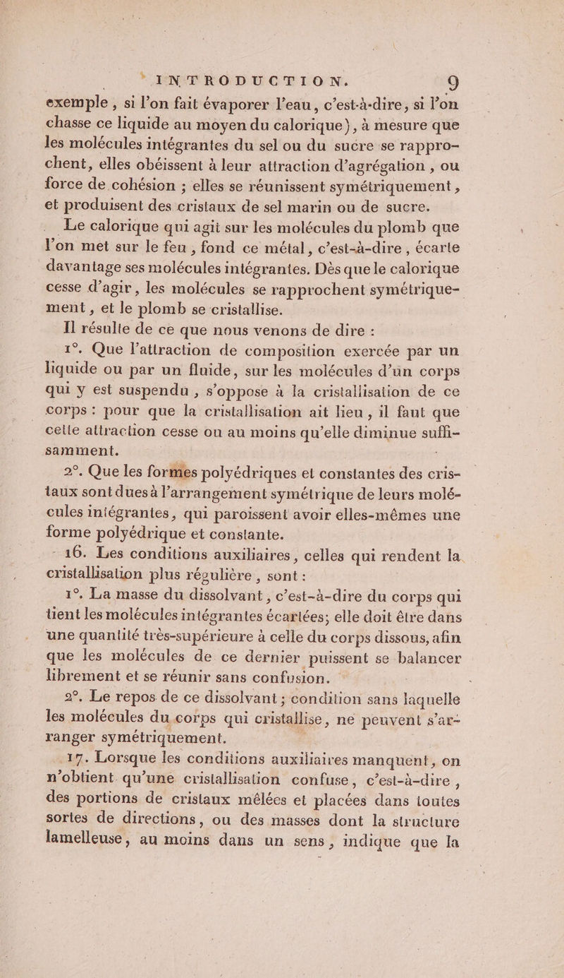 exemple , si l’on fait évaporer l’eau, c’est-à-dire, si l’on chasse ce liquide au moyen du calorique}, à mesure que les molécules intégrantes du sel ou du sucre se rappro- chent, elles obéissent à leur attraction d’agrégalion , ou force de cohésion ; elles se réunissent symétriquement , et produisent des cristaux de sel marin ou de sucre. Le calorique qui agit sur les molécules du plomb que l’on met sur le feu, ga ce métal, c’est-à-dire , écarte davantage ses molécules intégranties. Dès que le calorique cesse d'agir, les molécules se rapprochent symétrique- ment , et le plomb se cristallise. Il résulte de ce que nous venons de dire : 1°. Que l'attraction de composition exercée par un liquide ou par un fluide, sur les molécules d’un corps qui y est suspendu , s'oppose à la cristallisation de ce corps : pour que la cristallisation ait lieu , il faut que celle altraction cesse ou au moins qu’elle diminue sufi- samiment. É 2°. Que les formes polyédriques et constantes des cris- taux sont dues à l’arrangement symétrique de leurs molé- cules iniégrantes, qui paroïssent avoir elles-mêmes une forme polyédrique et constante. - 16. Les conditions auxiliaires, celles qui rendent la cristallisation plus régulière , ce 1°. La masse du dora: c’est-à-dire du corps qui tent les molécules intégrantes écartées; elle doit être dans une quantité très-supérieure à celle du corps dissous, afin que les molécules de ce dernier puissent se balancer es et se réunir sans confusion. °. Le repos de ce dissolvant ; condition sans quels L. D hou du corps qui cristallise ,; ne peuvent s’ar- ranger symétriquement. 17. Lau les conditions auxiliaires mAsAsnes on n'obtient qu’une cristallisation confuse, c’est-à-dire, des portions de cristaux mélées et placées dans loutes sortes de directions, ou des masses dont la structure lamelleuse, au ou dans un sens, indique que la