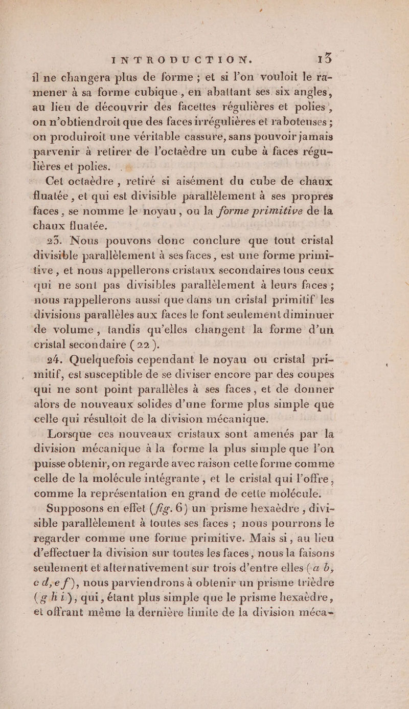 ïilne changera plus de forme ; et si l’on vouloit le ra- mener à sa forme cubique, en abaltant ses six angles, au lieu de découvrir des facettes régulières et polies, on n’obtiendroit que des faces irrégulières et rabotenses ; on produiroit une véritable cassure, sans pouvoir jamais parvenir à relirer de l’octaèdre un cube à faces régu- lières et polies. Cet octaëdre , retiré si aisément du cube de chaux fluatée , et qui est divisible parallèlement à ses propres faces , se nomme le noyau, ou la forme prémotite de la és fluaiée. 23. Nous pouvons donc conclure que tout cristal divisible parallèlement à ses faces, est une forme primi- ve, et nous appellerons distatie secondaires tous ceux qui ne soni pas divisibles parallèlement à leurs faces ; nous rappellerons aussi que dans un cristal primitif les divisions parallèles aux faces le font seulement diminuer de volume, tandis qu’elles changent la forme d’un cristal secondaire ( 22 ). 24. Quelquefois cependant le noyau ou cristal pri- milif, est susceptible de se diviser encore par des coupes qui ne sont point parallèles à ses faces, et de donner alors de nouveaux solides d’une forme plus simple que celle qui résultoit de la division mécanique. Lorsque ces nouveaux cristaux sont amenés par la division mécanique à la forme la plus simple que Fon puisse obtenir, on regarde avec raison celte forme comme celle de la molécule intégrante, et le cristal qui l'offre, comme la représentation en grand de celie molécule. Supposons en effet (fs. 6) un prisme hexaëdre , divi- sible parallèlement à toutes ses faces ; nous pourrons le regarder comme une forme primitive. Mais si, au lieu d’effectuer la division sur toutes les faces, nous la faisons seuleinent et alternativement sur trois d’entre elles (a d, c de f), nous parviendrons à obtenir un prisme trièdre (g h 1), qui, étant plus simple que le prisme hexaëdre, ei offrant même la dernière lumite de la division méca-