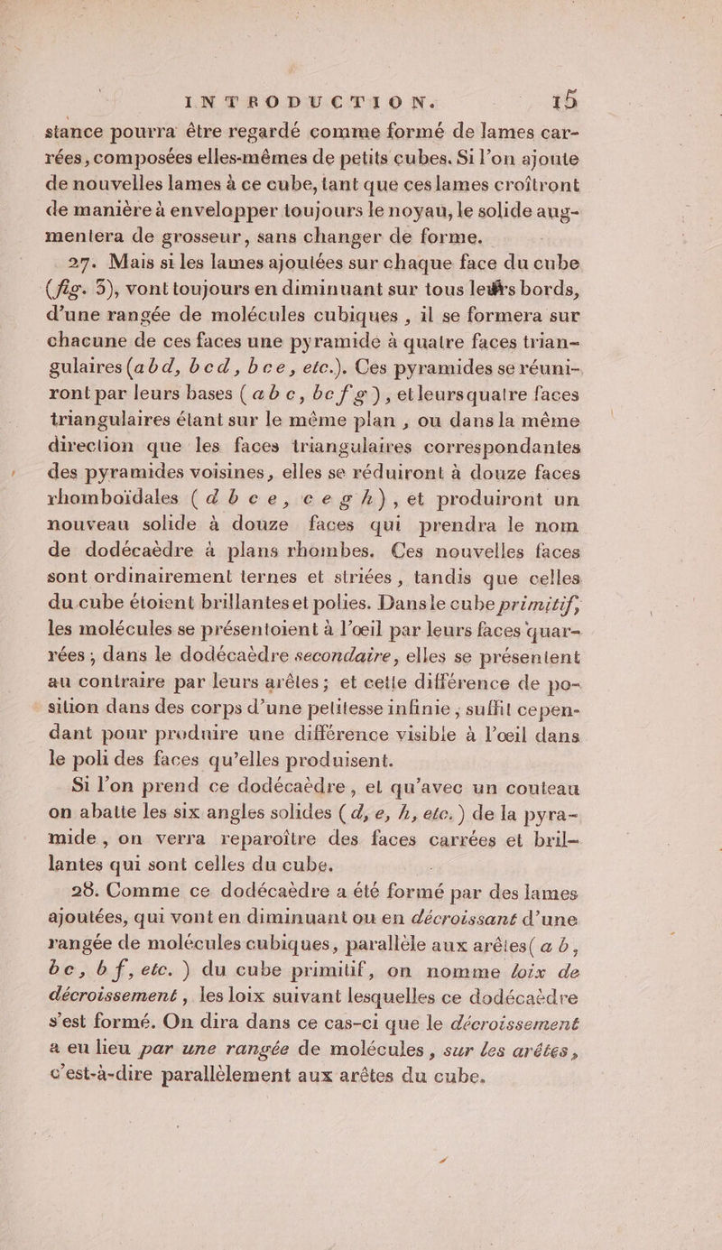 stance pourra être regardé comme formé de lames car- rées, composées elles-mêmes de petits cubes. Si l’on ajoute de nouvelles lames à ce cube, tant que ces lames croîtront de manière à envelopper toujours le noyau, le solide auy- mentera de grosseur, sans changer de forme. 27. Mais si les lames ajoulées sur chaque face du cube (fig. 5), vont toujours en diminuant sur tous leds bords, d’une rangée de molécules cubiques , il se formera sur chacune de ces faces une pyramidé à quatre faces trian- gulaires(abd, bed, bce, etc.). Ces pyramides se réuni- ront par leurs bases (ab c, bc fs), etleursquaire faces triangulaires étant sur le même plan , ou dans la même direction que les faces iriangulaires correspondantes des pyramides voisines, elles se réduiront à douze faces rhomboïdales (dbce,cegh),et produiront un nouveau solide à douze faces qui prendra le nom de dodécaëdre à plans rhombes. Ces nouvelles faces sont ordinairement lernes et siriées , tandis que celles du cube étoient brillanteset polies. Dansle cube primitif, les molécules se présentoient à l'œil par leurs faces quar- rées ; dans le dodécaëdre secondaire, elles se présentent au contraire par leurs arêtes ; et cette différence de po- silion dans des corps d’une pelitesse infinie ; suffit cepen- dant pour produire une différence visible à l’œil dans le poli des faces qu’elles produisent. Si l’on prend ce dodécaëdre, el qu'avec un couteau on abalte les six angles solides (d, e, , etc. ) de la pyra- mide , on verra reparoître des faces carrées et bril- lantes qui sont celles du cube. | | 25. Comme ce dodécaèdre à été formé par des lames ajoutées, qui vont en diminuant ou en décroissant d’une rangée de molécules cubiques, parallèle aux arêles( a b, bc,bf,etc. ) du cube primitif, on nomme Voix “2 5 ar RO , les loix suivant lesquelles ce dodécaèdre s’est formé. On dira dans ce cas-ci que le décroissement a eu lieu par une rangée de molécules , sur Les arêtes, c'est-à-dire parallèlement aux arêtes du cube.