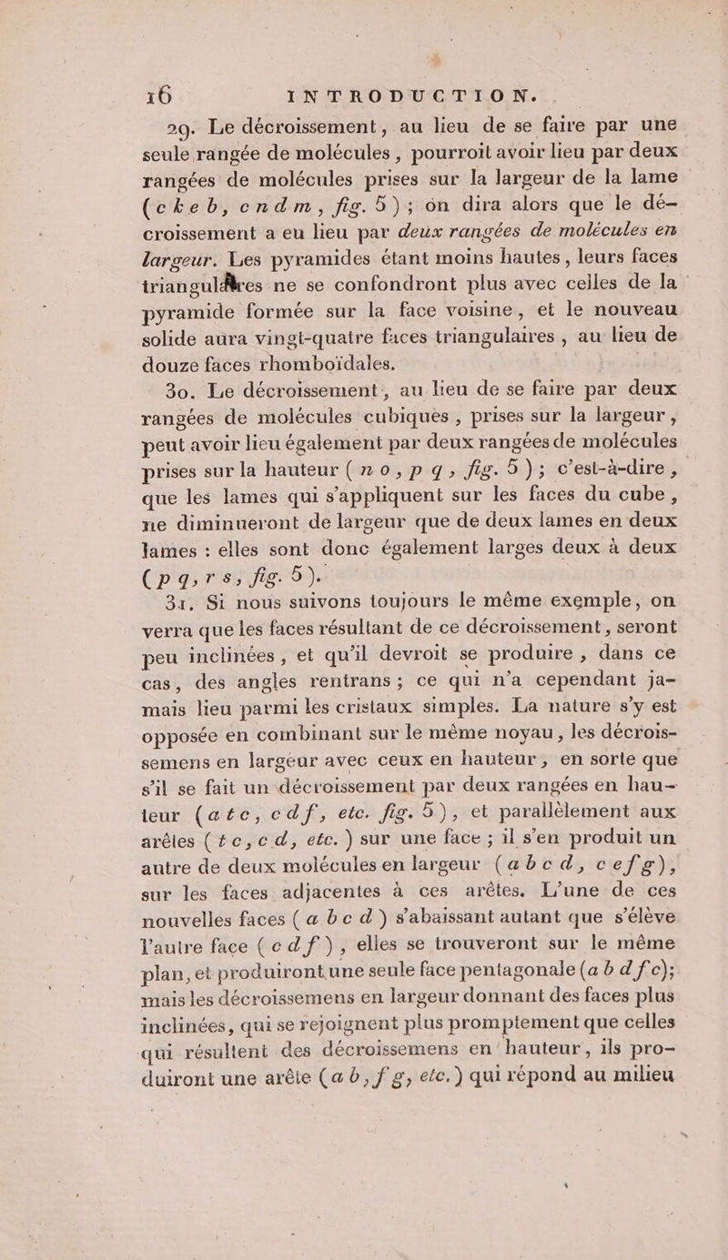 29. Le décroissement, au lieu de se faire par une seule rangée de molécules, pourroit avoir lieu par deux rangées de molécules prises sur la largeur de la lame (cheb, cndm, fig. 5); ôn dira alors que le dé- croissement a eu lieu par deux rangées de molécules en largeur. Les pyramides étant moins hautes, leurs faces triangulres ne se confondront plus avec celles de la : pyramide formée sur la face voisine, et le nouveau solide aura vingt-quatre faces triangulaires , au lieu de douze faces rhomboïdales. | 30. Lie décroissement, au lieu de se faire par deux rangées de molécules cubiquès , prises sur la largeur , peut avoir lieu également par deux rangées de molécules prises sur la hauteur (no, pq, fig. 5); c'est-à-dire, que les lames qui s'appliquent sur les faces du cube, me diminueront de largeur que de deux lames en deux lames : elles sont donc également larges deux à deux Cpgsrs, fig 5). 31, Si nous suivons toujours le même exemple, on verra que les faces résultant de ce décroissement , seront peu inclinées , et qu’il devroit se produire , dans ce cas, des angles rentrans ; ce qui n’a cependant ja- mais lieu parmi les cristaux simples. La nature s’y est opposée en combinant sur le mème noyau, les décrois- semens en largeur avec ceux en hauteur, en sorte que s’il se fait un décroissement par deux rangées en hau- eur (atc,cdf, etc. fig. 5), et parallèlement aux arêtes (#c,cd, etc. ) sur une face ; il s’en produit un autre de deux molécules en largeur (abcd, cefg), sur les faces adjacentes à ces arêtes. L'une de ces nouvelles faces ( a bc d') s’abaissant autant que s'élève l’autre face (ce df ), elles se trouveront sur le même plan, et produirontune seule face pentagonale (a b d f°c); mais les décroissemens en largeur donnant des faces plus inclinées, qui se rejoignent plus promptement que celles qui résultent des décroissemens en hauteur , ils pro- duiront une arête (ab, f g, ete.) qui répond au milieu