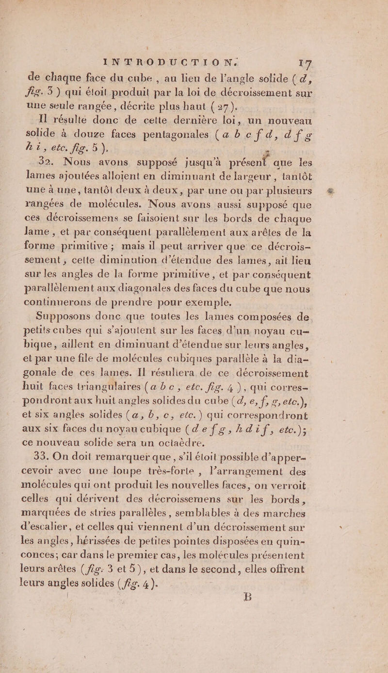 de chaque face du cube , au lieu de l’angle solide ( 4, Ji. 3 ) qui étoit produit du. la loi de D sur une seule rangée, décrite plus haut (27). Il résulté donc de cette dernière loi, un nouveau solide à douze faces pentagonales (a bcfd,dfg hi, eëc, fig. 5), 32. Nous avons supposé jusqu’à DTÉONE aue les lames ajoutées alloient en diminuant de largeur , tantôt une à une, tantôt deux à deux, par une où par plusieurs rangées de molécules. Nous avons aussi supposé que ces décroissemens se faisoient sur les bords de chaque lame , et par conséquent! parallèlement aux arêles de la Foie primitive ; mais il peut arriver que ce décrois- sement, celte diminution d’étendue des lames, ait lieu sur les angles de la forme primilive , et par conséquent parallèlement aux diagonales des faces du cube que nous continuerons de prendre pour exemple. petits cubes qui s'ajoutent sur les faces d’un noyau cu- bique, aillent en diminuant d’étendue sur leurs angles, et par une file de molécules cubiques parallèle à la dia- gonale de ces lames. Il résuliera de ce décroissement huit faces triangulaires (a be, etc. fig. 4 ), qui corres- pondront aux huit angles solides du cube (d, es Re CLR et six angles solides (&amp;, b, c, etc.) qui correspondront aux six faces du noyau cubique (de fs, hdif, etc.); ce nouveau solide sera un octaëdre. 33. On doit remarquer que, s’il étoil possible d’apper- cevoir avec une loupe très-forte , l’arrangement des molécules qui ont produit les nouvelles faces, on verroit celles qui dérivent des décroissemens sur les bords, marquées de stries parallèles, semblables à des marches d'escalier, et celles qui viennent d’un décroissement sur les angles, hérissées de petites pointes disposées en quin- conces; car dans le premier cas, les molécules présentent leurs arêtes ( fig: 3 et 5), et dans le second, elles offrent leurs angles solides ( fs. 4). | | ; B