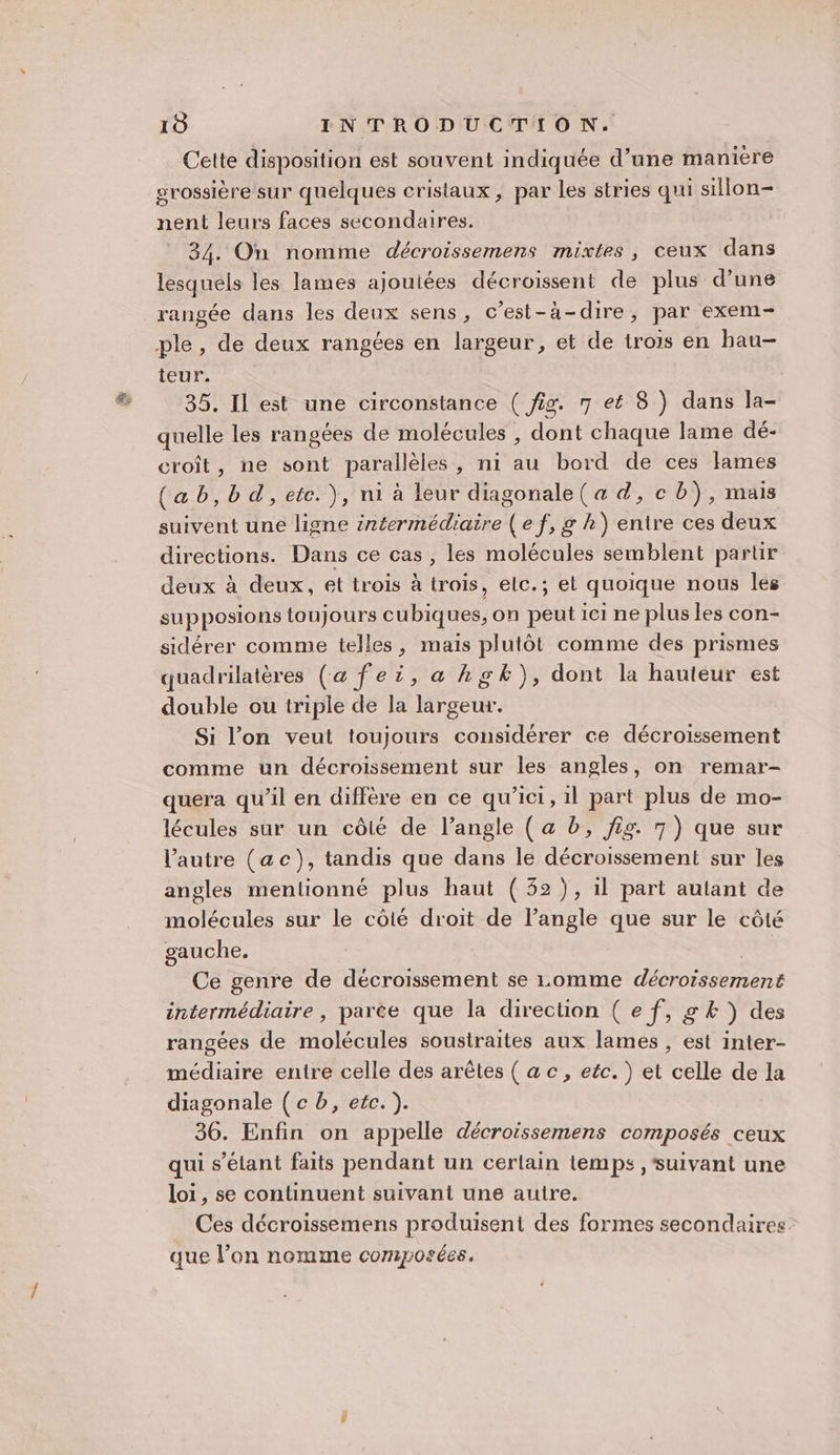 Cette disposition est souvent indiquée d’une manière grossière sur quelques cristaux, par les stries qui sillon- nent leurs faces secondaires. 34. On nomme décroissemens mixtes, ceux dans lesquels les lames ajoutées décroissent de plus d’une rangée dans les deux sens, c’est-à-dire, par exem- ple, de deux rangées en largeur, et de trois en hau- teur. 35. Il est une circonstance ( is. 7 eé 8 ) dans la- quelle les rangées de molécules , dont chaque lame dé- croît, ne sont parallèles, ni au bord de ces lames (ab,bd, etc. ), ni à leur diagonale ( a d, c b), mais suivent une ligne intermédiaire ( e f, g k) entre ces deux directions. Dans ce cas , les molécules semblent partir deux à deux, et trois à trois, elc.; el quoique nous les supposions toujours cubiques, on peut ici ne plus les con- sidérer comme telles, mais plutôt comme des prismes quadrilatères (a fei, a hgk), dont la hauteur est double ou triple de la largeur. Si l’on veut toujours considérer ce décroissement comme un décroissement sur les angles, on remar- quera qu’il en diffère en ce qu'ici, 1l part plus de mo- lécules sur un côté de l’angle ( a b, fig. 7) que sur l’autre (ac), tandis que dans le décroissement sur les angles mentionné plus haut (32 ), 1l part autant de molécules sur le côté droit de l’angle que sur le côté gauche. Ce genre de décroissement se Lomme décroissement intermédiaire , parce que la direction ( e f, g &amp; ) des rangées de molécules soustraites aux lames , est inter- médiaire entre celle des arêtes ( ac, etc.) et celle de la diagonale (cb, etc. ). 36. Enfin on appelle décroissemens composés ceux qui s'étant faits pendant un certain temps , ‘suivant une loi, se continuent suivant une autre. Ces décroissemens produisent des formes secondaires que l’on nomme composées.