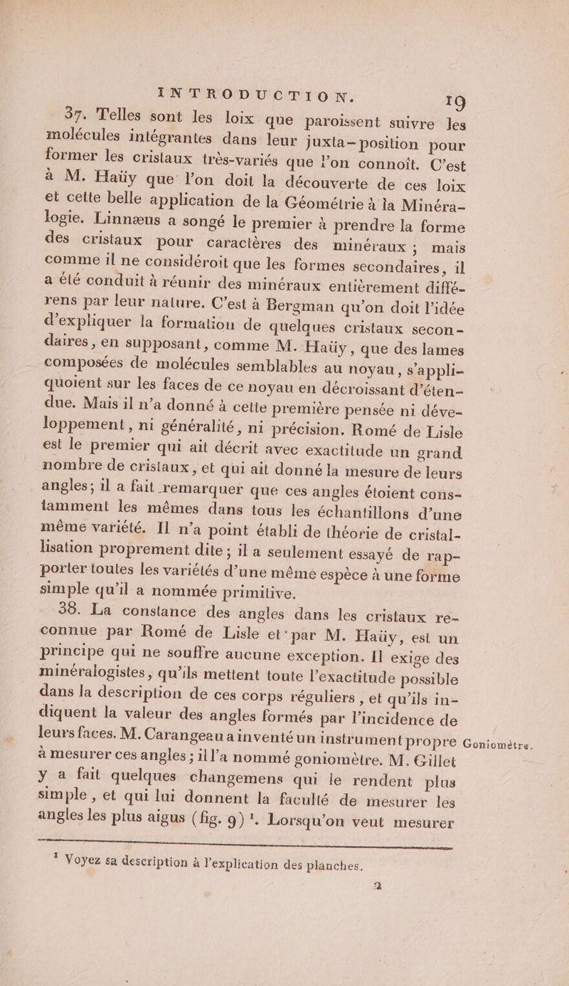 37. Telles sont les loix. que paroïssent suivre Jes molécules intégrantes dans leur juxla- position pour former les crislaux très-variés que lon connoît. C’est à M. Haüy que l'on doit la découverte de ces loix et celte belle application de la Géométrie à la Minéra- logie. Linnæus a songé le premier à prendre la forme des cristaux pour caracières des minéraux ÿ mais comme il ne considéroit que les formes secondaires, il a élé conduit à réunir des minéraux entiérement diffé- rens par leur nature. C’est à Bergman qu'on doit l’idée d'expliquer la formation de quelques cristaux secon- daires, en supposant, comme M. Haüy , que des lames composées de molécules semblables au noyau , s’appli- quoient sur les faces de ce noyau en décroissant d’éten- due. Mais il n’a donné à cette première pensée ni déve- loppement , ni généralité, ni précision. Romé de Lisle est le premier qui ait décrit avec exactitude un grand nombre de cristaux , et qui ait donné la mesure de leurs angles; 1l a fait remarquer que ces angles étoient cons- iamment les mêmes dans tous les échantillons d’une même variété. Il n’a point établi de théorie de cristal- Hisation proprement dite ; il a seulement essayé de rap- porter toutes les variétés d’une même espèce à une forme simple qu’il a nommée primitive. 36. La constance des angles dans les cristaux re- connue par Romé de Lisle et'par M. Haüy, est un principe qui ne souffre aucune exception. Il exige des minéralogistes, qu’ils mettent toute l'exactitude possible dans la description de ces corps réguliers , et qu’ils in- diquent la valeur des angles formés par l'incidence de leurs faces. M. Carangeau ainventéun instrument propre à mesurer ces angles ; ill’a nommé goniomèlre. M. Gillet y a fait quelques changemens qu le rendent plus simple , et qui lui donnent la faculté de mesurer les angles les plus aigus (fig. 9) :. Lorsqu'on veut mesurer SP RU EN sang * Voyez sa description à l'explication des planches. Goniométre.