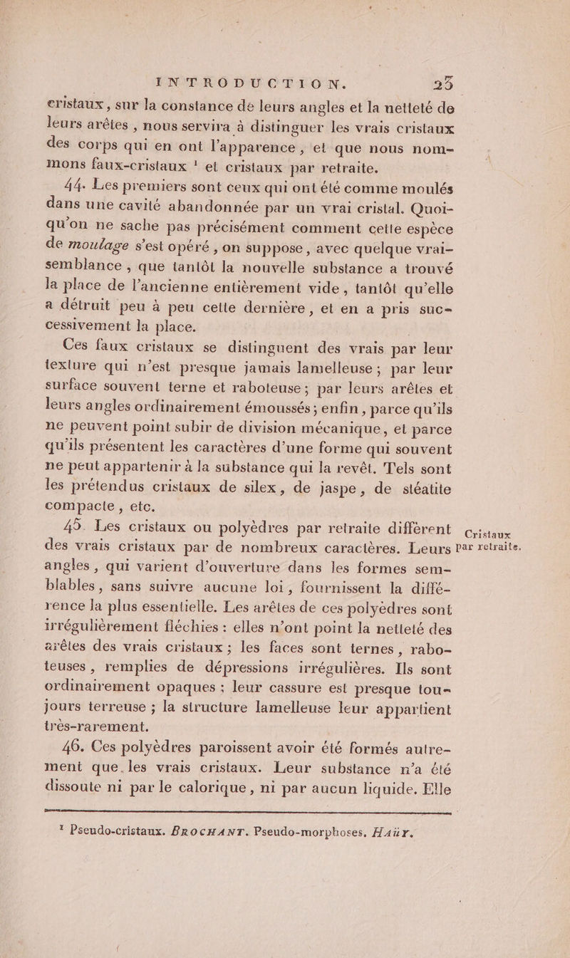 La eristaux, sur la constance dé leurs angles et la netteté de leurs arêtes , nous servira à distinguer les vrais cristaux des corps qui en ont l'apparence , et que nous nom- Mons faux-cristlaux ! el cristaux par retraite. 44. Les premiers sont ceux qui ont été comme moulés dans une cavité abandonnée par un vrai cristal. Quoi- qu'on ne sache pas précisément comment cette espèce de moulage s’est opéré , on suppose, avec quelque vrai- semblance , que tanlôi la nouvelle substance a trouvé la place de l’ancienne entièrement vide, tantôt qu'elle a détruit peu à peu cetie dernière, et en a pris suc cessivement la place. Ces faux cristaux se distinguent des vrais par leur lexlure qui n’est presque jamais lamelleuse ; par leur surface souvent terne et raboteuse ; par leurs arêtes et leurs angles ordinairement émoussés; enfin, parce qu'ils ne peuvent point subir de division mécanique, et parce qu'ils présentent les caractères d’une forme qui souvent ne peut appartenir à la sübstance qui la revêt. T'els sont les prétendus cristaux de silex, de Jaspe, de siéatite compacte , etc. 45. Les cristaux ou polyèdres par retraite différent ce des vrais cristaux par de nombreux caractères. Leurs Par retraite. angles , qui varient d'ouverture dans les formes sem blables, sans suivre aucune loi, fournissent la diffé- rence la plus essentielle. Les arêtes de ces polyèdres sont irrégulièrement fléchies : elles n’ont point la netleté des arêles des vrais cristaux ; les faces sont ternes, rabo- teuses , remplies de dépressions irrégulières. Ils sont ordinairement opaques ; leur cassure est presque tou- jours terreuse ; la structure lamelleuse leur appartient irès-rarement. 46. Ces polyèdres paroissent avoir été formés autre- ment que.les vrais cristaux. Leur substance n’a été dissoute ni par le calorique, ni par aucun liquide. Elle Rte te Oh ee Ut ur * Pseudo-cristaux. BRocHANT. Pseudo-morphoses, H4ür.