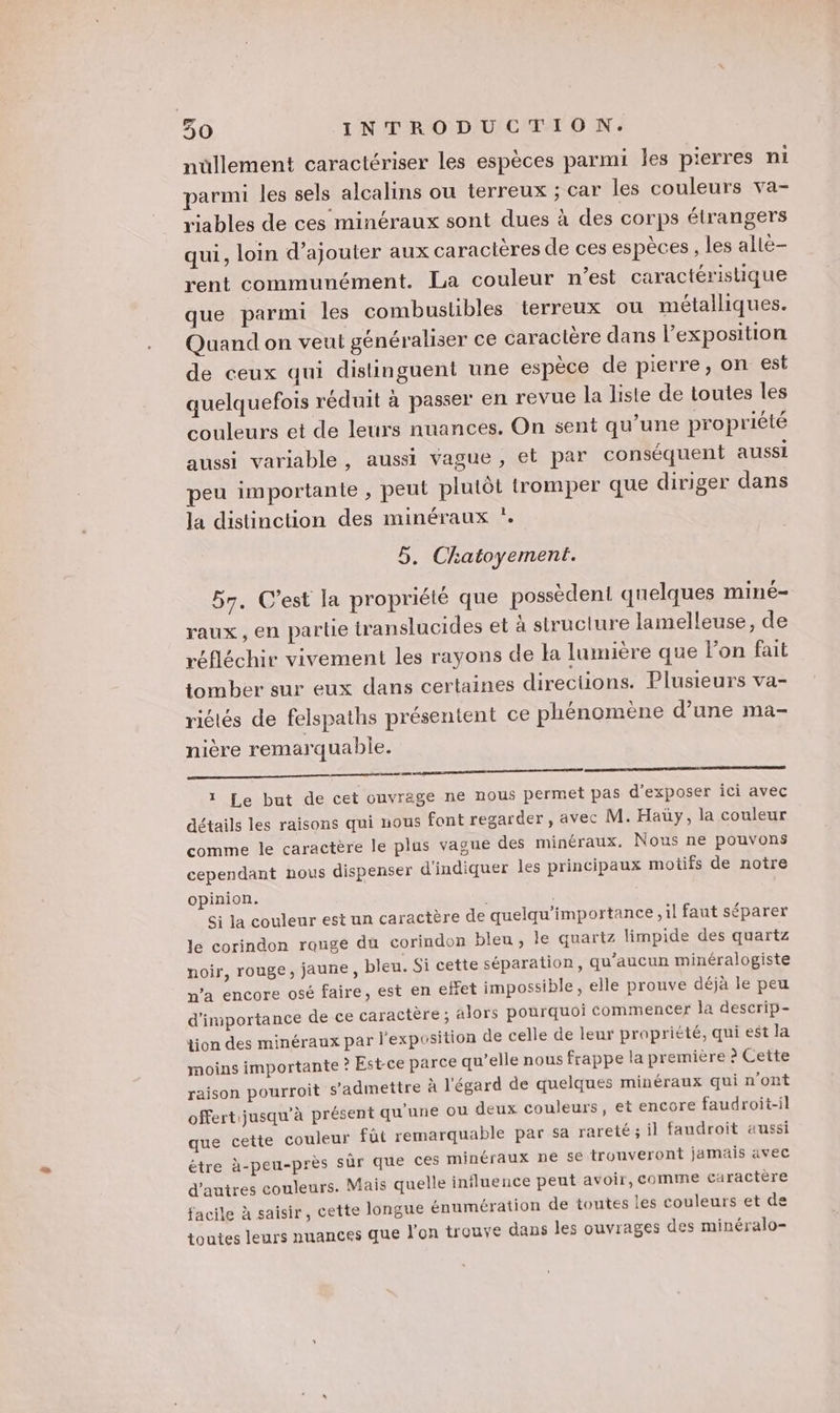 nullement caractériser les espèces parmi les pierres ni parmi les sels alcalins ou terreux ; car les couleurs va- riables de ces minéraux sont dues à des corps étrangers qui, loin d'ajouter aux caractères de ces espèces, les allé rent communément. La couleur n’est caractéristique que parmi les combustibles terreux ou métalliques. Quand on veut généraliser ce caractère dans l'exposition de ceux qui distinguent une espèce de pierre, on est quelquefois réduit à passer en revue la liste de toutes les couleurs et de leurs nuances. On sent qu’une propriété aussi variable, aussi vague, et par conséquent aussi peu importante , peut plutôt tromper que diriger dans la distinction des minéraux *. 5, Chatoyement. 57. C’est la propriété que possèdent quelques miné- raux, en partie translucides et à structure lamelleuse, de réfléchir vivement les rayons de la lumière que lon fait tomber sur eux dans certaines directions. Plusieurs va- 7 F V4 r X 2 riétés de felspaths présentent ce phénomene d’une ma- nière remarquable. nn 1 Le but de cet ouvrage ne nous permet pas d'exposer ici avec détails les raisons qui nous font regarder , avec M. Hay, la couleur comme le caractère le plus vague des minéraux. Nous ne pouvons cependant nous dispenser d'indiquer les principaux motifs de notre opinion. * Si la couleur est un caractère de quelqu’importance ,il faut séparer le corindon rouge du corindon bleu , le quartz limpide des quartz noir, rouge, jaune, bleu. Si cette séparation, qu'aucun minéralogiste n’a encore osé faire, est en effet impossible, elle prouve déjà le peu d'importance de ce caractère ; alors pourquoi commencer la descrip- tion des minéraux par l'exposition de celle de leur propriété, qui est la moins importante ? Est-ce parce qu’elle nous frappe la première à Cette raison pourroit s’admettre à l'égard de quelques minéraux qui n'ont offert jusqu'à présent qu’une ou deux couleurs, et encore faudroit-il que cette couleur füt remarquable par sa rareté ; il faudroit aussi étre à-peu-près sûr que ces minéraux ne 5€ trouveront jamais avec d'autres couleurs. Mais quelle influence peut avoir, comme caractère ile à saisir, cette longue énumération de toutes les couleurs et de e dans les ouvrages des minéralo- fac toutes leurs nuances que l'on trouy