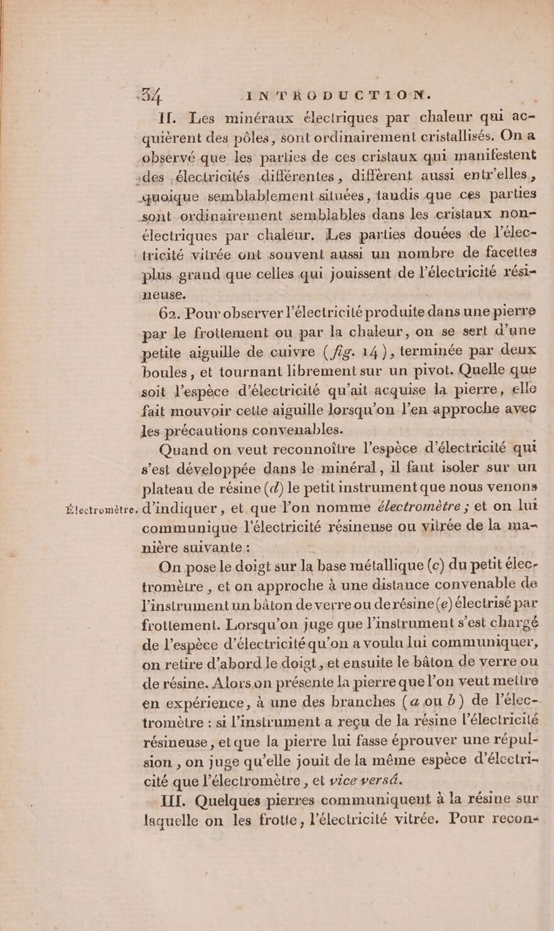 If. Les minéraux éleclriques par chaleur qui ac- quièrent des pôles, sont ordinairement cristallisés. On a observé que les parties de ces cristaux qui manifestent des éleciricités différentes, diffèrent aussi entr'elles, quoique semblablement situées, tandis que ces parties sont ordinairement semblables dans les cristaux non- électriques par chaléur. Les parties douées de l’élec- tricité vitrée ont souvent aussi un nombre de facettes plus grand que celles qui jouissent de l'électricité rési- neuse. 62. Pour observer l'électricité produite dans une pierre par le frottement ou par la chaleur, on se sert d’une petite aiguille de cuivre (/ig. 14), terminée par deux boules , et tournant librement sur un pivot. Quelle que soit l’espèce d'électricité qu'ait acquise la pierre, elle fait mouvoir cette aiguille lorsqu'on l'en approche avec les précautions convenables. Quand on veut reconnoître l'espèce d'électricité qui s’est développée dans le minéral, il faut isoler sur un plateau de résine (d) le petit instrument que nous venons Électromètre. d'indiquer , et que l’on nomme é/ectromètre ; et on lui communique l'électricité résineuse ou virée de la ma- nière suivante : | On pose le doigt sur la base métallique (c) du petit élec- tromètre , et on approche à une distance convenable de l'instrument un bâton de verre ou derésine(e) électrisé par frottement. Lorsqu'on juge que l'instrument s’est chargé de l'espèce d'électricité qu’on a voulu lui communiquer, on retire d’abord le doigt et ensuite le bâton de verre ou de résine. Alorson présente la pierre que l’on veut meiire en expérience, à une des branches (a ou b) de l'élec- tromètre : si l'instrument a reçu de la résine l'électricité résineuse , etque la pierre lui fasse éprouver une répul- sion , on juge qu’elle jouit de la même espèce d’électri- cité que l’électromètre , et vice vers. III. Quelques pierres communiquent à la résine sur laquelle on les frotie, l'électricité vitrée. Pour recon-