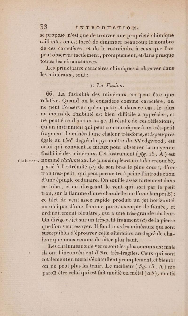 Chalumeau, se propose n’est que de lrouver une propriété chimique saillante, on est forcé de diminuer beaucoup le nombre de ces caracières , et de le restreindre à ceux que l’on peut observer facilement, promptement, et dans presque toutes les circonstances. Les principaux caractères chimiques à observer dans les minéraux, sont : 1. La fusion. 66. La fusibilité des minéraux ne peut être que relative. Quand on la considère comme caractère, on ne peut l’observer qu’en petit; et dans ce cas, le plus ou moins de fusibilité est bien difficile à apprécier , et ne peul êlre d'aucun usage. Il résulte de ces réflexions, qu'un instrument qui peut communiquer à un très-petit fragment de minéral une chaleur très-forte, et à-peu-près égale au 150° degré du pyromètre de Wedgwood , est celui qui convient le mieux pour observer la moyenne nommé chalumeau. Le plus simple.est un tube recourbé, percé à l'extrémité (a) de son bras le plus court, d’un trou très-pelit, qui peul permettre à peine l’introduction d’une épingle ordinaire. On souffle assez fortement dans ce tube , et en dirigeant le vent qui sorti par le petit trou, sur la flamme d’une chandelle ou d’une lampe (B) ; ce filet de vent assez rapide produit un jet horizontal ou oblique d'une flamme pure, exempte de fumée, et ordinairement bleuâtre, qui a une irès-grande chaleur. On dirige ce jet sur un très-pelit fragment (d) de la pierre que l’on veut essayer. Il fond tous les minéraux qui sont susceplibles d’éprouver ceite altération au degré de cha- leur que nous venons de crier plus haut. Les chalumeaux de verre sont les plus communs ; mais ils ont l’inconvénient d’être très-fragiles. Ceux qui sont tolalementen métal s’échauffent prom ptement, et bientôt on ne peut plus les tenir. Le meilleur ( fig. 15, A } me paroît être celui qui est fait moitié en méial(æb), moitié
