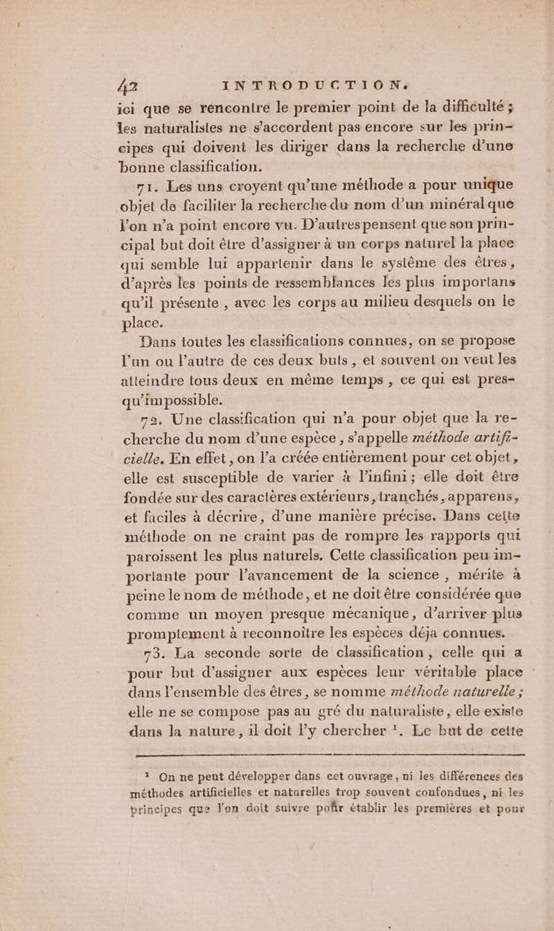 ici que se rencontre le premier point de la difficulté ; les naturalistes ne s’accordent pas encore sur les prin- cipes qui doivent les diriger dans la recherche d’une bonne classification. 71. Les uns croyént qu’une méthode a pour unique objet de faciliter la recherche du nom d’un minéralque l’on n’a point encore vu. D’autres pensent que son prin- cipal but doit être d’assigner à un corps naturel la place qui semble lui appartenir dans le système des êlres, d’après les poinis de ressemblances les plus importans qu’il présente , avec les corps au milieu desquels on le place. | Dans toutes les classifications connues, on se propose l’un ou l’autre de ces deux buts, et souvent on veut les atteindre tous deux en même temps , ce qui est pres- qu’im possible. 72. Une classification qui n’a pour objet que la re- cherche du nom d’une espèce , s'appelle méthode artifi- cielle. En effet , on l’a créée entièrement pour cet objet, elle est susceptible de varier à l'infini; elle doit être fondée sur des caractères extérieurs ,tranchés,apparens, et faciles à décrire, d’une manière précise. Dans celte méthode on ne craint pas de rompre les rapports qui paroissent les plus naturels. Cette classification peu im- porlante pour l’avancement de la science , mérite à peine le nom de méthode, et ne doit être considérée que comme un moyen presque mécanique, d'arriver plus promptement à reconnoître les espèces déja connues. 73. La seconde sorte de classification, celle qui a pour but d’assigner aux espèces leur véritable place dans l’ensemble des êtres, se nomme r1éthode naturelle ; elle ne se compose pas au gré du naturaliste, elle existe dans la nature , il doit l’y chercher ‘. Le but de cette 3 On ne peut développer dans cet ouvrage, ni les différences des méthodes artificielles et naturelles trop souvent confondues, ni les principes que l'on doit suivre poûr établir les premières et pour