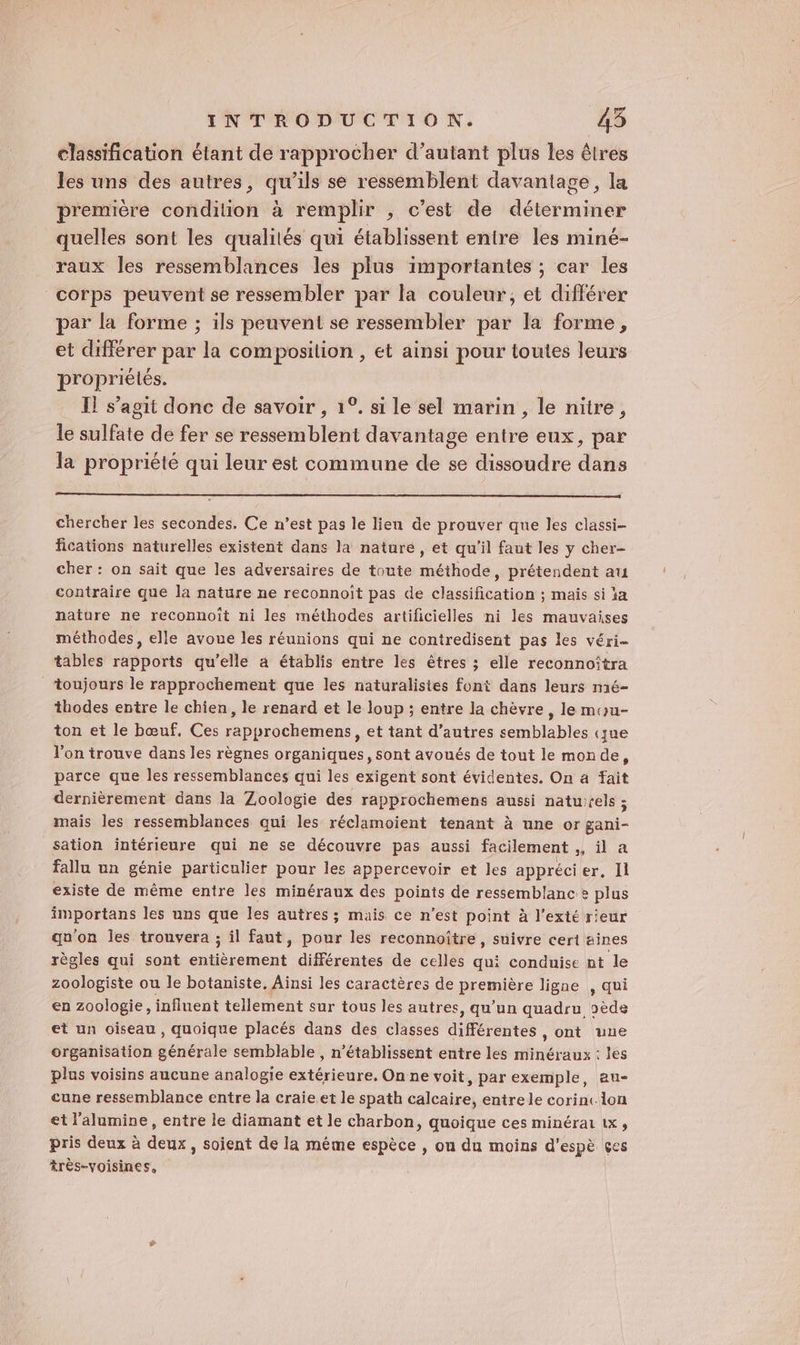 classification étant de rapprocher d’autant plus les êtres les uns des autres, qu’ils se ressemblent davantage, la première condition à remplir , c’est de déterminer quelles sont les qualités qui établissent entre les miné- raux les ressemblances les plus importantes ; car les corps peuvent se ressembler par la couleur, et différer par la forme ; ils peuvent se ressembler par la forme, et différer par la composition , et ainsi pour toutes leurs propriélés. Il s’agit donc de savoir , 1°. si le sel marin, le nitre, le sulfate de fer se ressemblent davantage entre eux, par la propriété qui leur est commune de se dissoudre dans chercher les secondes. Ce n’est pas le lien de prouver que les classi- fications naturelles existent dans la nature, et qu'il faut les y cher- cher : on sait que les adversaires de toute méthode, prétendent au contraire que la nature ne reconnoît pas de classification ; mais si ïa nature ne reconnoit ni les méthodes artificielles ni les mauvaises méthodes, elle avoue les réunions qui ne contredisent pas les véri- tables rapports qu’elle a établis entre les êtres ; elle reconnoîtra _ toujours le rapprochement que les naturalistes font dans leurs mé- thodes entre le chien, le renard et le loup ; entre la chèvre, le mou- ton et le bœuf, Ces rapprochemens, et tant d’autres semblables (que l’on trouve dans les règnes organiques, sont avoués de tout le monde, parce que les ressemblances qui les exigent sont évidentes. On a fait dernièrement dans la Zoologie des rapprochemens aussi naturels ; mais les ressemblances qui les réclamoient tenant à une or gani- sation intérieure qui ne se découvre pas aussi facilement ,, il a fallu un génie particulier pour les appercevoir et les apprécier, Il existe de même entre les minéraux des points de ressemblance plus importans les uns que les autres; mais ce n’est point à l’exté rieur qu'on les trouvera ; il faut, pour les reconnoitre, suivre ceri aines règles qui sont entièrement différentes de celles qui conduise nt le zoologiste ou le botaniste. Ainsi les caractères de première ligne , qui en zoologie, influent tellement sur tous les autres, qu'un quadru oèds et un oiseau, quoique placés dans des classes différentes , ont une organisation générale semblable , n’établissent entre les minéraux : les plus voisins aucune analogie extérieure, On ne voit, par exemple, au- cune ressemblance entre la craie.et le spath calcaire, entrele corint lon et l'alumine, entre le diamant et le charbon, quoique ces minérat tx, pris deux à deux, soient de la même espèce , ou du moins d'espè çes très-voisines,
