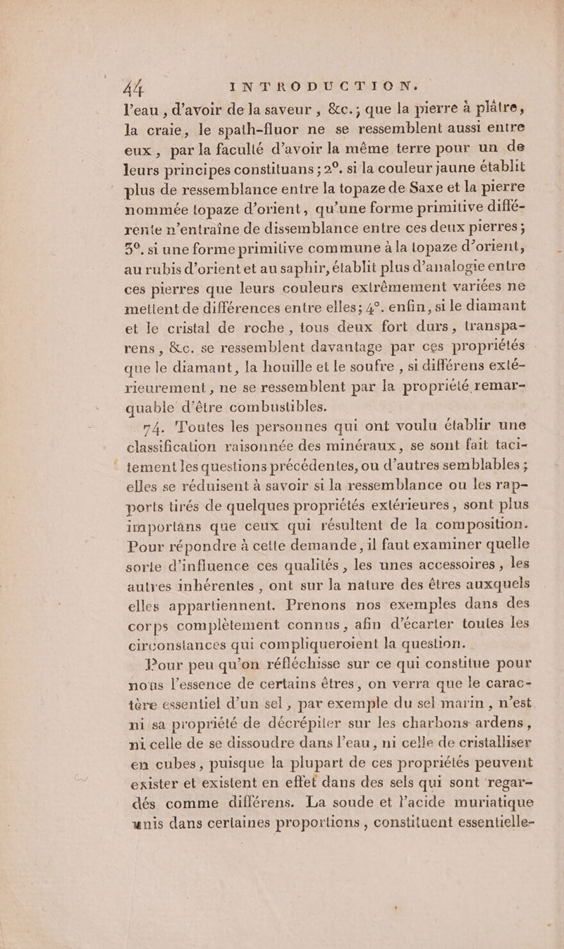 l’eau , d’avoir de la saveur , &amp;c.; que la pierre à plâtre, la craie, le spath-fluor ne se ressemblent aussi entre eux, par la facullé d’avoir la même terre pour un de leurs principes constituans ; 2°. si la couleur jaune établit plus de ressemblance enire la topaze de Saxe et la pierre nommée topaze d’orient, qu’une forme primitive difié- rente n’entraîne de dissemblance entre ces deux pierres; 5°, si une forme primilive commune à la lopaze d’orient, au rubis d’orient et au saphir, établit plus d’analogie entre ces pierres que leurs couleurs extrêmement variées ne meltent de différences entre elles; 4°. enfin, si le diamant et le cristal de roche, tous deux fort durs, iranspa- rens , &amp;c. se ressemblent davantage par ces propriétés que le diamant, la houille et le soufre , si diflérens exlé- rieurement , ne se ressemblent par la propriété remar- quable d’être combustibles. 74. Toutes les personnes qui ont voulu établir une classification raisonnée des minéraux, se sont fait taci- tement les questions précédentes, ou d’autres semblables ; elles se réduisent à savoir si la ressemblance ou les rap- ports tirés de quelques propriétés extérieures, sont plus imporlans que ceux qui résultent de la composition. Pour répondre à celte demande, il faut examiner quelle sorte d'influence ces qualités , les unes accessoires , les autres inhérentes , ont sur la nature des êtres auxquels elles appartiennent. Prenons nos exemples dans des corps complètement connus, afin d’écarter toules les circonslances qui compliqueroient la question. Pour peu qu’on réfléchisse sur ce qui constitue pour nous l'essence de certains êtres, on verra que le carac- tère essentiel d’un sel, par exemple du sel marin , n’est ni sa propriété de décrépiier sur les charbons ardens, ni celle de se dissoudre dans l’eau, ni celle de cristalliser en cubes, puisque la plupart de ces propriétés peuvent exister et existent en effet dans des sels qui sont regar- dés comme difflérens. La soude et l'acide muriatique wnis dans cerlaines proportions , constituent essentielle-