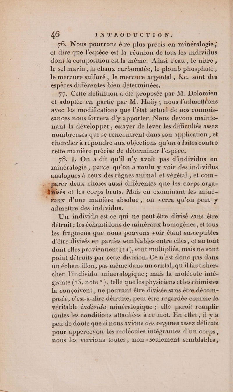 76. Nous pourrons êlre plus précis en minéralogie; et dire que l’espèce est la réunion de tous les individus dont la composition est la même. Ainsi l’eau , le nitre, le sel marin, la chaux carbonalée, le plomb phosphate, le mercure sulfuré , le mercure argental, &amp;c. sont des espèces différentes bien déterminées. 77. Cette définilion a été proposée par M. Dolomieu et adoptée en parlie par M. Haüy ; nous l’'admettions avec les modifications que l’éiat actuel de nos connois- sances nous forcera d’y apporter. Nous devons mainie- nant la développer, essayer de lever les difficultés assez nombreuses qui se rencontrent dans son application , et chercher à répondre aux objections qu’on à faites contre cette manière précise de déterminer l’espèce. 78. I. On a dit qu'il n’y avoit pas d'individus en minéralogie , parce qu’on a voulu y voir des individus analogues à ceux des règnes animal et végétal , et com- rer deux choses aussi différentes que les corps orga- Wisés et les corps bruts. Maïs en examinant les miné- ” raux d’une manière absolue, on verra qu’on peut y admettre des individus. Un individu est ce qui ne peut être divisé sans être détruit ; les échantillons de minéraux homogènes, et tous les fragmens que nous pouvons voir étant susceptibles ’être divisés en parties semblables entre elles, et au tout dont elles proviennent (11), sont mullipliés, mais ne sont point détruits par cette division. Ce n'est donc pas dans un échantillon, pas même dans un cristal, qu'il faut cher- cher l'individu minéralogique ; mais la molécule inté- grante (15, note * ), telle queles physiciensetles chimistes la conçoiveni , ne pouvant êlre divisée sans être. décom- posée, c’est-à-dire détruite, peut être regardée comme le véritable individu minéralogique ; elle paroil remplir ioutes les conditions attachées à ce mot. En effet , 1l y a peu de doute que si nous avions des organes assez délicats pour appercevoir les molécules intégrantes d’un corps, nous les verrions toutes, non-seulement semblables,