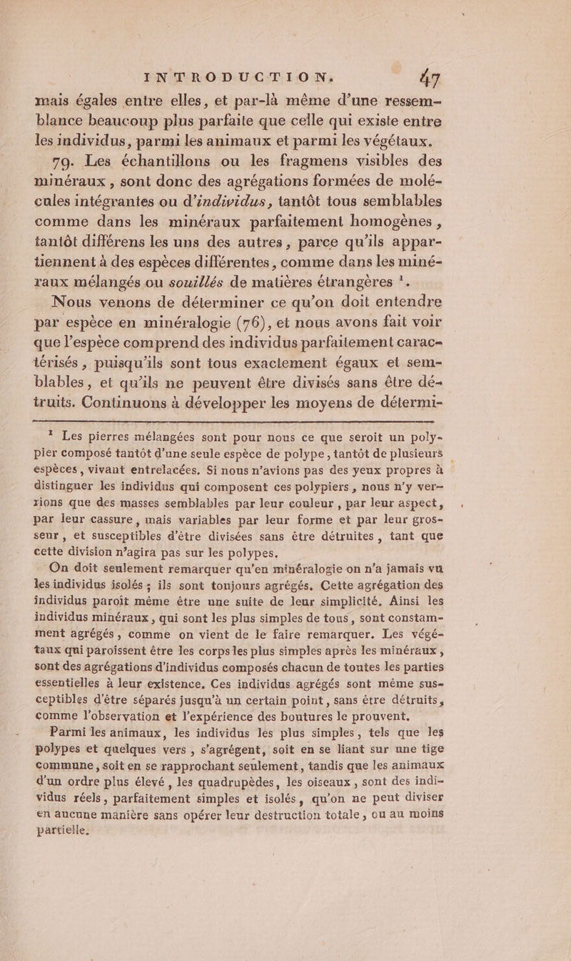 mais égales entre elles, et par-là même d’une ressem- blance beaucoup plus parfaite que celle qui existe entre les individus, parmi les animaux et parmi les végétaux. 79. Les échantillons ou les fragmens visibles des minéraux , sont donc des agrégations formées de molé- cules intégrantes ou d'individus, tantôt tous semblables comme dans les minéraux parfaitement homogènes, tantôt différens les uns des autres, parce qu’ils appar- tiennent à des espèces différentes , comme dans les miné- raux mélangés ou souillés de matières étrangères ”. Nous venons de déterminer ce qu’on doit entendre par espèce en minéralogie (76), et nous avons fait voir que l’espèce comprend des individus parfaitement carac- térisés , puisqu'ils sont tous exaciement égaux el sem- blables, et qu’ils ne peuvent être divisés sans être dé- truits, Continuons à développer les moyens de détermi- * Les pierres mélangées sont pour nous ce que seroit un poly- pier composé tantôt d’une seule espèce de polype, tantôt de plusieurs espèces, vivant entrelacées, Si nous n’avions pas des yeux propres à distinguer les individus qui composent ces polypiers, nous n’y ver- rions que des masses semblables par leur couleur , par leur aspect, par leur cassure, mais variables par leur forme et par leur gros- seur, et susceptibles d'être divisées sans être détruites, tant que cette division n’agira pas sur les polypes. On doit seulement remarquer qu’en minéralogie on n’a jamais vu les individus isolés ; ils sont tonjours agrégés. Cette agrégation des individus paroît même être une suite de leur simplicité. Ainsi Îles individus minéraux, qui sont les plus simples de tous, sont constam- ment agrégés, comme on vient de le faire remarquer. Les végé- taux qui paroissent être les corps les plus simples après les minéraux , sont des agrégations d'individus composés chacun de toutes les parties essentielles à leur existence. Ces individus agrégés sont même sus- ceptibles d'être séparés jusqu’à un certain point, sans être détruits, comme l'observation et l'expérience des boutures le prouvent. Parmi les animaux, les individus les plus simples, tels que les polypes et quelques vers , s'agrégent, soit en se liant sur une tige commune , soit en se rapprochant seulement, tandis que les animaux d’un ordre plus élevé, les quadrupèdes, les oiseaux , sont des indi- vidus réels, parfaitement simples et isolés, qu'on ne peut diviser en aucune manière sans opérer leur destruction totale, ou au moins partielle.