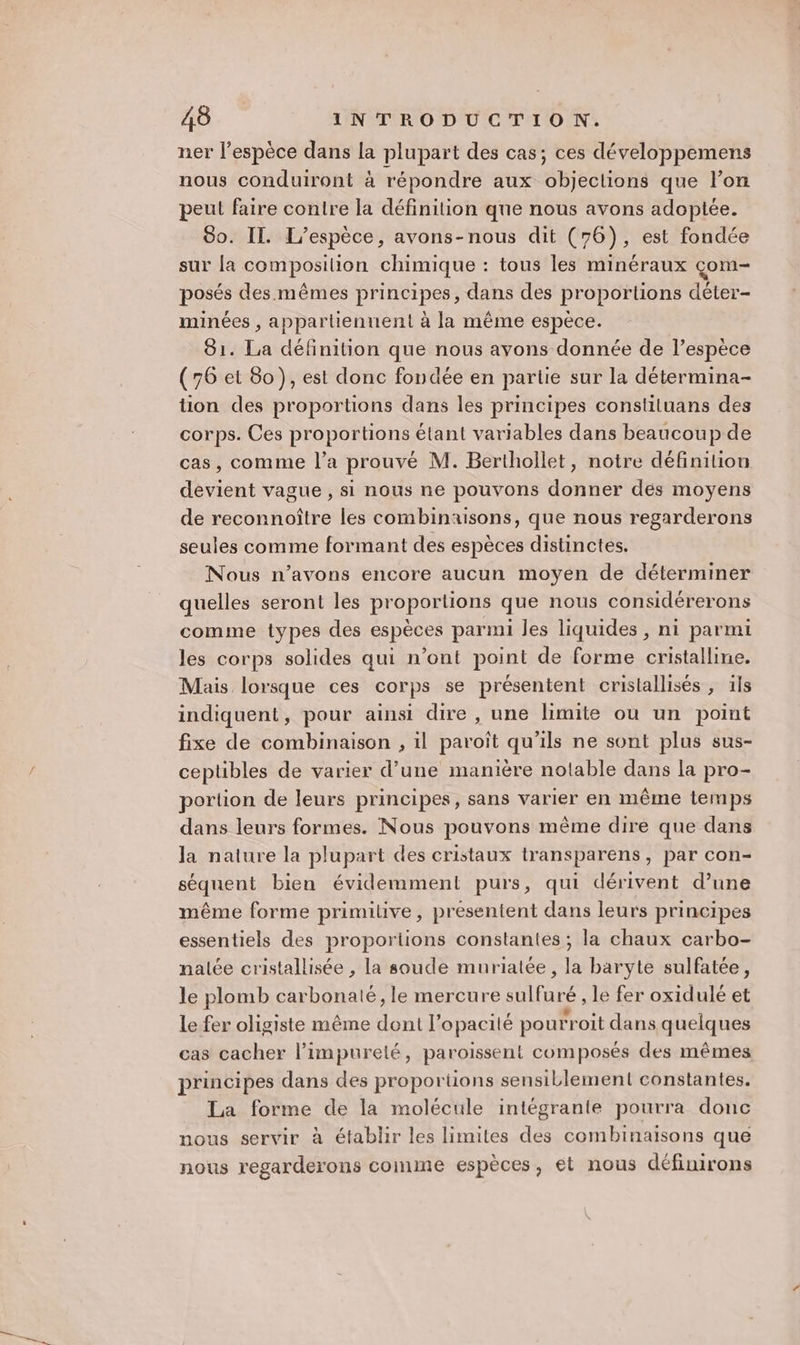 ner l'espèce dans la plupart des cas; ces développemens nous conduiront à répondre aux objeclions que l’on peul faire contre la définition que nous avons adoptée. 80. Il. L'espèce, avons-nous dit (76), est fondée sur la composition chimique : tous les minéraux çom- posés des mêmes principes, dans des proportions déter- minées , appartiennent à la même espèce. 81. La définition que nous avons donnée de l’espèce (76 et 80), est donc fondée en partie sur la détermina- tion des proportions dans les principes constiluans des corps. Ces proportions étant variables dans beaucoup de cas, comme l’a prouvé M. Berthollet, notre définition devient vague , si nous ne pouvons donner des moyens de reconnoître les combinaisons, que nous regarderons seules comme formant des espèces distinctes. Nous n'avons encore aucun moyen de déterminer quelles seront les proportions que nous considérerons comme types des espèces parmi les liquides , ni parmi les corps solides qui n’ont point de forme cristalline. Mais lorsque ces corps se présentent cristallisés , ils indiquent, pour ainsi dire , une limite ou un point fixe de combinaison , il paroïît qu'ils ne sont plus sus- ceptibles de varier d’une manière notable dans la pro- portion de leurs principes, sans varier en même temps dans leurs formes. Nous pouvons même dire que dans la nature la plupart des cristaux transparens, par con- séquent bien évidemment purs, qui dérivent d’une même forme primitive, présentent dans leurs principes essentiels des proportions constantes ; la chaux carbo- nalée cristallisée , la soude muriatée, la baryte sulfatée, le plomb carbonaté, le mercure sulfuré le fer oxidulé et Le fer oligiste même dont l’opacité pourroit dans quelques cas cacher l’impurelé, paroissent composés des mêmes principes dans des proportions sensiblement constantes. La forme de la molécule intégrante pourra donc nous servir à établir les limites des combinaisons que nous regarderons comme espèces, et nous définirons