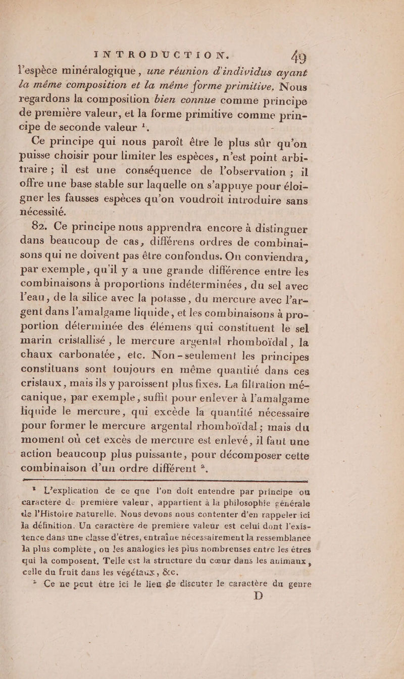 l'espèce minéralogique , une réunion d'individus ayant da même composition et la méme forme primitive, Nous regardons la composition bien connue comme principe de première valeur, et la forme primitive comme prin- cipe de seconde valeur *. c . Ce principe qui nous paroît être le plus sûr qu’on puisse choisir pour limiter les espèces, n’est point arbi- traire ; il est une conséquence de l'observation ; il offre une base stable sur laquelle on s’appuye pour éloi- gner les fausses espèces qu’on voudroit introduire sans nécessité. | 82. Ce principe nous apprendra encore à distinguer dans beaucoup de cas, différens ordres de combinai- sons qui ne doivent pas être confondus. On conviendra, par exemple, qu'il y a une grande différence entre les combinaisons à proportions indétérminées , du sel avec l'eau, de la silice avec la potasse, du mercure avec l’ar- gent dans l’amalgame liquide, et les combinaisons à pro- portion déterminée des élémens qui constituent le sel marin cristallisé , le mercure argental rhomboïdal, la chaux carbonalée, etc. Non -seulement les principes constiluans sont toujours en même quantilé dans ces cristaux , mais ils y paroissent plus fixes. La fillration mé- canique, par exemple, sufhit pour enlever à l’amalgame liquide le mercure, qui excède la quantité nécessaire pour former le mercure argental rhomboïdal ; mais du moment où cet excès de mercure est enlevé, il faut une action beaucoup plus puissante, pour décomposer cette combinaison d’un ordre différent ?. * L’explication de ce que l'on doit entendre par principe ou caractère de première valeur, appartient à là philosophie générale de l'Histoire naturelle. Nous devons nous contenter d’en rappeler ici la définition. Un caractère de première valeur est celui dont l'exis- tence däns une classe d'êtres, entraîne nécessairement la ressemblance la plus complète , où les analogies les plus nombreuses entre les êtres qui la composent, Telle est la structure du cœur dans les animaux, celle du fruit dans les végétaux, &amp;c. + Ce ne peut être ici le lieu de discuter le caractère du genre D
