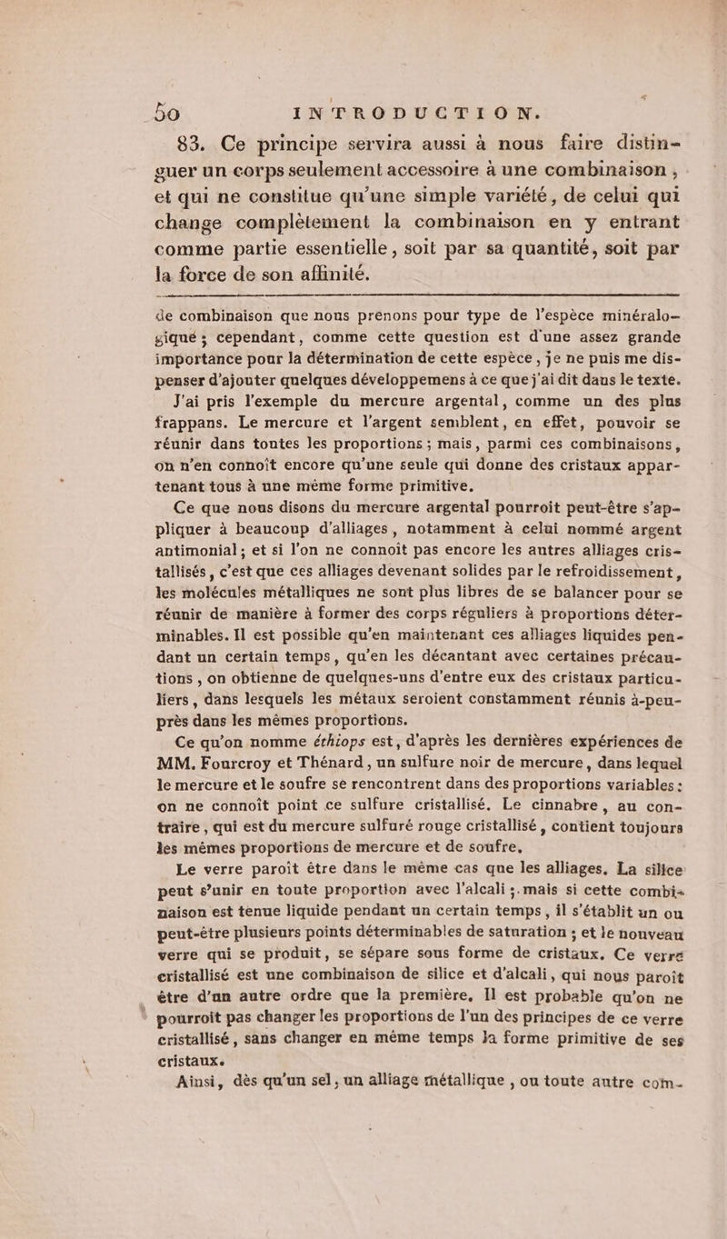 83. Ce principe servira aussi à nous faire distin- guer un corps seulement accessoire à une combinaison , et qui ne constitue qu’une simple variété, de celui qui change complètement la combinaison en y entrant comme partie essentielle , soit PAË sa quantité, soit par la force de son aflinité. de combinaison que nous prenons pour type de l'espèce minéralo— giqué ; cependant, comme cette question est d'une assez grande importance pour la détermination de cette espèce , je ne puis me dis- penser d'ajouter quelques développemens à ce que j'ai dit daus le texte. J'ai pris l'exemple du mercure argental, comme un des plus frappans. Le mercure et l'argent semblent, en effet, pouvoir se réunir dans toutes les proportions ; mais, parmi ces combinaisons, on n’en connoît encore qu'une seule qui donne des cristaux appar- tenant tous à une même forme primitive. Ce que nous disons du mercure argental pourroit peut-être s’ap- pliquer à beaucoup d’alliages, notamment à celui nommé argent antimonial ; et si l'on ne connoit pas encore les autres alliages cris- tallisés, c’est que ces alliages devenant solides par le refroidissement, les molécules métalliques ne sont plus libres de se balancer pour se réunir de manière à former des corps réguliers à proportions déter- minables. Il est possible qu'en maintenant ces alliages liquides pen- dant un certain temps, qu'en les décantant avec certaines précau- tions , on obtienne de quelques-uns d'entre eux des cristaux particu- liers, dans lesquels les métaux seroient constamment réunis à-peu- près dans les mêmes proportions. Ce qu’on nomme érhiops est, d'après les dernières expériences de MM. Fourcroy et Thénard , un sulfure noir de mercure, dans lequel le mercure et le soufre se rencontrent dans des proportions variables : on ne connoît point ce sulfure cristallisé. Le cinnabre, au con- traire , qui est du mercure sulfuré rouge cristallisé, contient toujours les mêmes proportions de mercure et de soufre, Le verre paroïit être dans le même cas que les alliages, La silice peut s’unir en toute proportion avec l'alcali ;.mais si cette combi aaison est tenue liquide pendant un certain temps, il s'établit un ou peut-être plusieurs points déterminables de saturation ; et le nouveau verre qui se produit, se sépare sous forme de cristaux. Ce verr# cristallisé est une combinaison de silice et d'alcali, qui nous paroît être d’an autre ordre que la première, Il est probable qu’on ne pourroit pas changer les proportions de l'un des principes de ce verre cristallisé, sans changer en même temps ja forme primitive de ses cristaux. Ainsi, dès qu'un sel, un alliage métallique , ou toute autre coin.