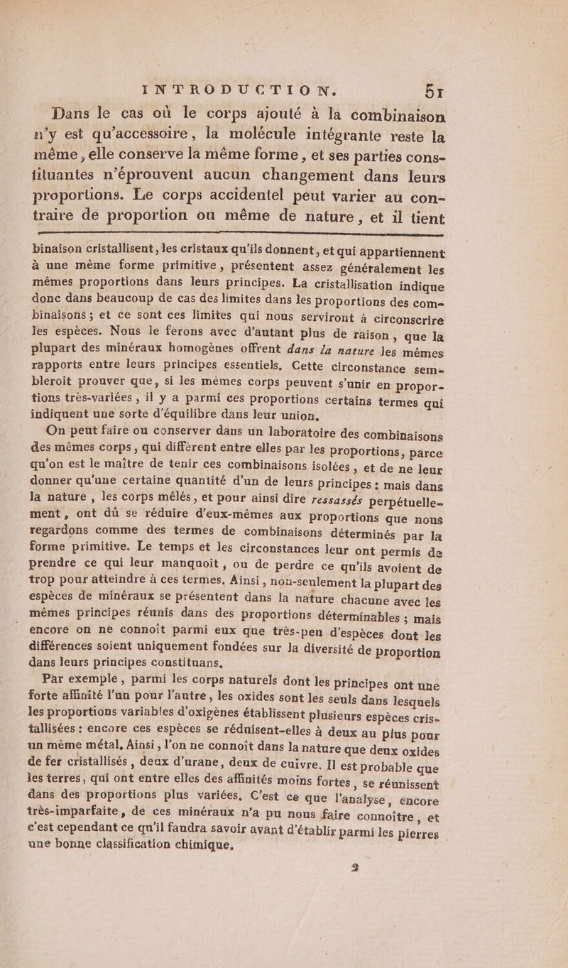 Dans le cas où le corps ajouté à la combinaison n’y est qu'accessoire , la molécule intégrante reste la même , elle conserve la même forme , et ses parties cons- üiluantes n’éprouvent aucun changement dans leurs proportions. Le corps accidentel peut varier au con- traire de proportion où même de nature , et il tient CE PE binaïson cristallisent , les cristaux qu'ils donnent, et qui appartiennent à une même forme primitive, présentent assez généralement les mêmes proportions dans leurs principes. La cristallisation indique donc dans beaucoup de cas des limites dans les proportions des com binaisons ; et ce sont ces limites qui nous serviront à circonscrire les espèces. Nous le ferons avec d'autant plus de raison , que la plupart des minéraux homogènes offrent dans la nature les mêmes rapports entre leurs principes essentiels, Cette circonstance sem- bleroit prouver que, si les mêmes corps peuvent s’unir en propor- tions très-variées , il y a parmi ces proportions certains termes qui indiquent une sorte d'équilibre dans leur union. | On peñt faire ou conserver dans un laboratoire des combinaisons des mêmes corps, qui diffèrent entre elles par les proportions, parce qu'on est le maître de tenir ces combinaisons isolées » et de ne leur donner qu'une certaine quantité d’un de leurs Principes : mais dans la nature , les corps mélés, et pour ainsi dire ressassés perpétuelle- ment, ont dü se réduire d'eux-mêmes aux proportions que nous regardons comme des termes de combinaisons déterminés par la forme primitive. Le temps et les circonstances leur ont permis de prendre ce qui leur manquoit, ou de perdre ce qu'ils avoient de trop pour atteindre à ces termes, Ainsi, non-seulement la plupart des espèces de minéraux se présentent dans la nature chacune avec les mêmes principes réunis dans des proportions déterminables ; mais encore on ne connoît parmi eux que très-pen d'espèces dont les différences soient uniquement fondées sur la diversité de proportion dans leurs principes constituans, Par exemple, parmi les corps naturels dont les principes ont une forte affinité l’un pour l'autre, les oxides sont les seuls dans lesquels les proportions variables d'oxigènes établissent plusieurs espèces cris= tallisées : encore ces espèces se réduisent-elles à deux au plus pour un même métal, Ainsi, l’on ne connoît dans la nature que deux oxides de fer cristallisés, deux d’urane, deux de cuivre. I est probable que les terres, qui ont entre elles des affinités moins fortes , Se réunissent dans des proportions plus variées, C’est ce que l'analyse, encore très-imparfaite, de ces minéraux n’a pu nous faire connoître, et c'est cependant ce qu'il faudra savoir avant d'établir parmi les pierres une bonne classification chimique, 2