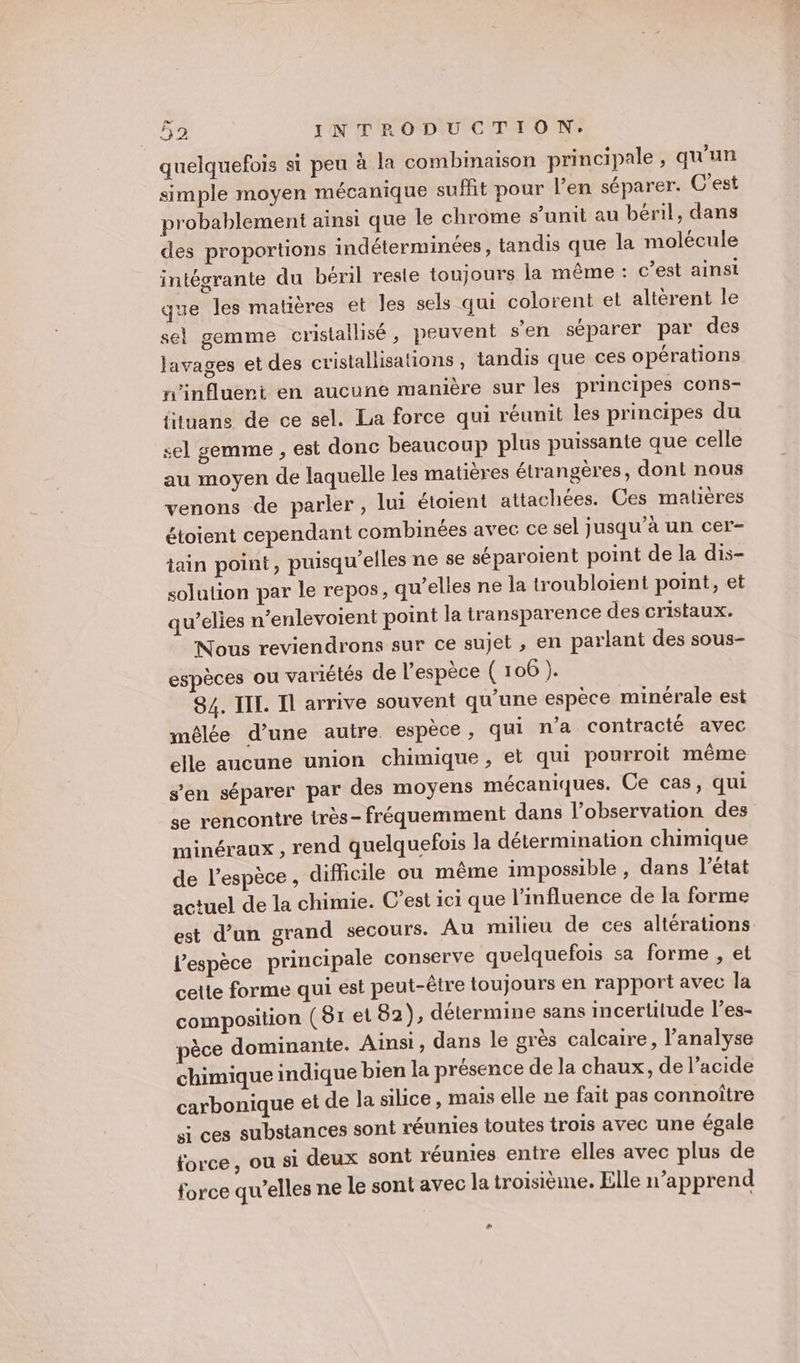 quelquefois si peu à la combinaison principale, qu'un simple moyen mécanique sufht pour l’en séparer. C’est probablement ainsi que le chrome s’unit au béril, dans des proportions indéterminées, tandis que la molécule intégrante du béril reste toujours la même : c’est ainsi que les matières et les sels qui colorent et altérent le sel gemme cristallisé, peuvent s’en séparer par des lavages et des cristallisations , tandis que ces opérations n’influert en aucune manière sur les principes cons- ftuans de ce sel. La force qui réunit les principes du sel gemme , est donc beaucoup plus puissante que celle au moyen de laquelle les matières étrangères, dont nous venons de parler, lui étoient attachées. Ces matières étoient cependant combinées avec ce sel jusqu’à un cer- tain point, puisqu'elles ne se séparoient point de la dis- solution par le repos, qu’elles ne la troubloient point, et qu’elies n’enlevoient point la transparence des cristaux. Nous reviendrons sur ce sujet , en parlant des sous- espèces ou variétés de l'espèce ( 106 ). 84. IIL. Il arrive souvent qu'une espèce minérale est mêlée d’une autre espèce, qui n’a contracté avec elle aucune union chimique, et qui pourroit même s’en séparer par des moyens mécaniques. Ce cas, qui se rencontre irès- fréquemment dans l’observation des minéraux , rend quelquefois la détermination chimique de l’espèce , difficile ou même impossible, dans l’état actuel de la chimie. C’est ici que l'influence de Ia forme est d’un grand secours. Au milieu de ces altérations l'espèce principale conserve quelquefois sa forme , et cette forme qui est peut-être toujours en rapport avec la composition (81 el 82), détermine sans incertitude l’es- pèce dominante. Ainsi, dans le grès calcaire, l'analyse chimique indique bien la présence de la chaux, de l'acide carbonique et de la silice, mais elle ne fait pas connoître si ces substances soni réunies toutes trois avec une égale force, ou si deux sont réunies entre elles avec plus de force qu’elles ne le sont avec la troisième. Elle n’apprend LE J