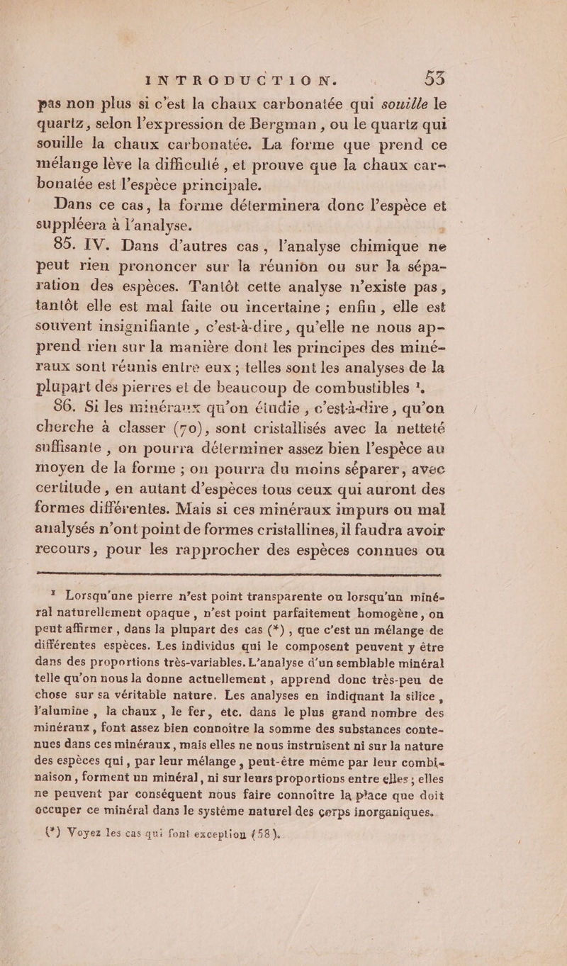 pas non plus si c’est la chaux carbonatée qui souille le quartz, selon l'expression de Bergman , ou le quartz qui souille la chaux carbonatée. La forme que prend ce mélange lève la difficulté , et prouve que la chaux car- bonaiée est l'espèce principale. Dans ce cas, la forme déterminera donc l’espèce et suppléera à l'analyse. s 85. IV. Dans d’autres cas, l’analyse chimique ne peut rien prononcer sur la réunion ou sur la sépa- ration des espèces. Tanlôt cette analyse n’existe pas, tantôt elle est mal faite ou incertaine ; enfin, elle est souvent insignifianie , c’est-à-dire, qu’elle ne nous ap- prend rien sur la manière dont les principes des miné- raux sont réunis entre eux ; telles sont les analyses de la plupart des pierres et de beaneonp de combustibles ?, 86. Si les minéraux qu'on éiudie , c’està-dire, qu’on cherche à classer (70), sont cribtellisés avec la netteté suffisante , on pourra déterminer assez bien l'espèce au moyen de la forme ; on pourra du moins séparer, avec cerlitude , en autant d’espèces tous ceux qui auront des formes différentes. Mais si ces minéraux impurs ou mal analysés n’ont point de formes cristallines, il faudra avoir recours, pour les rapprocher des espèces connues ou * Lorsqu’ane pierre n’est point transparente ou lorsqu'un miné- ral naturellement opaque, n’est point parfaitement homogène, on peut affirmer, dans la plupart des cas (*) , que c’est un mélange de différentes espèces. Les individus qui le composent peuvent y être dans des proportions très-variables. L'analyse d’un semblable minéral telle qu'on nous la donne actuellement , apprend donc très-peu de chose sur sa véritable nature. Les analyses en indiquant la silice, l'alumine , la chaux , le fer, ète. dans le plus grand nombre de minéraux, tont assez bien connoître la somme des substances conte- nues dans ces minéraux, mais elles ne nous instruisent ni sur la nature des espèces qui, par leur mélange, peut-être même par leur combi naïison , forment un minéral, ni sur leurs proportions entre elles ; elles ne peuvent par conséquent nous faire connoître la p'ace que doit occuper ce minéral dans le système naturel des çerps inorganiques. (7) Voyez les cas qui font exceplion (58),