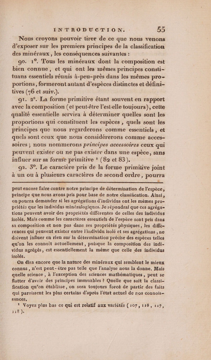 Nous croyons pouvoir tirer de ce que nous venons d'exposer sur les premiers principes de la classification des minéraux , les conséquences suivantes : 90. 1°. Tous les minéraux dont la composition est bien connue, et qui ont les mêmes principes consti- tuans essentiels réunis à-peu-près dans les mêmes pro- portions, formeront autant d’espèces distinctes et défini- tives (76 et suiv.). gt. 2°. La forme primitive étant souvent en rapport avec la composition (et peut-être l’est-elle toujours), cette qualité essentielle servira à déterminer quelles sont les proportions qui constituent les espèces , quels sont les principes que nous regarderons comme essentiels , et quels sont ceux que nous considérerons comme acces- soires ; nous nommerons principes accessoires CEUX qui peuvent exister ou ne pas exister dans une espèce, sans influer sur sa forme primitive ! (82 et 83). 92. 3°. Le caracière pris de la forme primitive joint à un ou à plusieurs caractères de second ordre, pourra æ peut encore faire contre notre principe de détermination de l'espèce, principe que nous avons pris pour base de notre classification. Ainsi, on pourra demander si les agrégations d'individus ont les mêmes pro- priétés que les individus minéralogiques. Je répondrai que ces agréga= tions peuvent avoir des propriétés différentes de celles des individus isolés, Mais comme les caractères essentiels de l'espèce sont pris dans sa composition et non pas dans ses propriétés physiques, les diffé rences qui peuvent exister entre l'individu isolé et ses agrégations , ne doivent influer en rien sur la détermination précise des espèces telles qu’on les connoit actuellement , puisque la composition des indi- vidus agrégés, est essentiellement la même que celle des individus isolés. On dira encore que la nature des minéraux qui semblent le mieux connus , n’est peut-être pas telle que l'analyse nous la donne. Mais quelle science , à l'exception des sciences mathématiques, peut se flatter d’avoir des principes immuables ? Quelle que soit la classi- fication qu’on établisse, on sera toujours forcé de partir des faits qui paroissent les plus certains d’après l’état actuel de nos connois- sances, * Voyez plus bas ce qui est relatif aux variétés (107,116, s49, 118 }