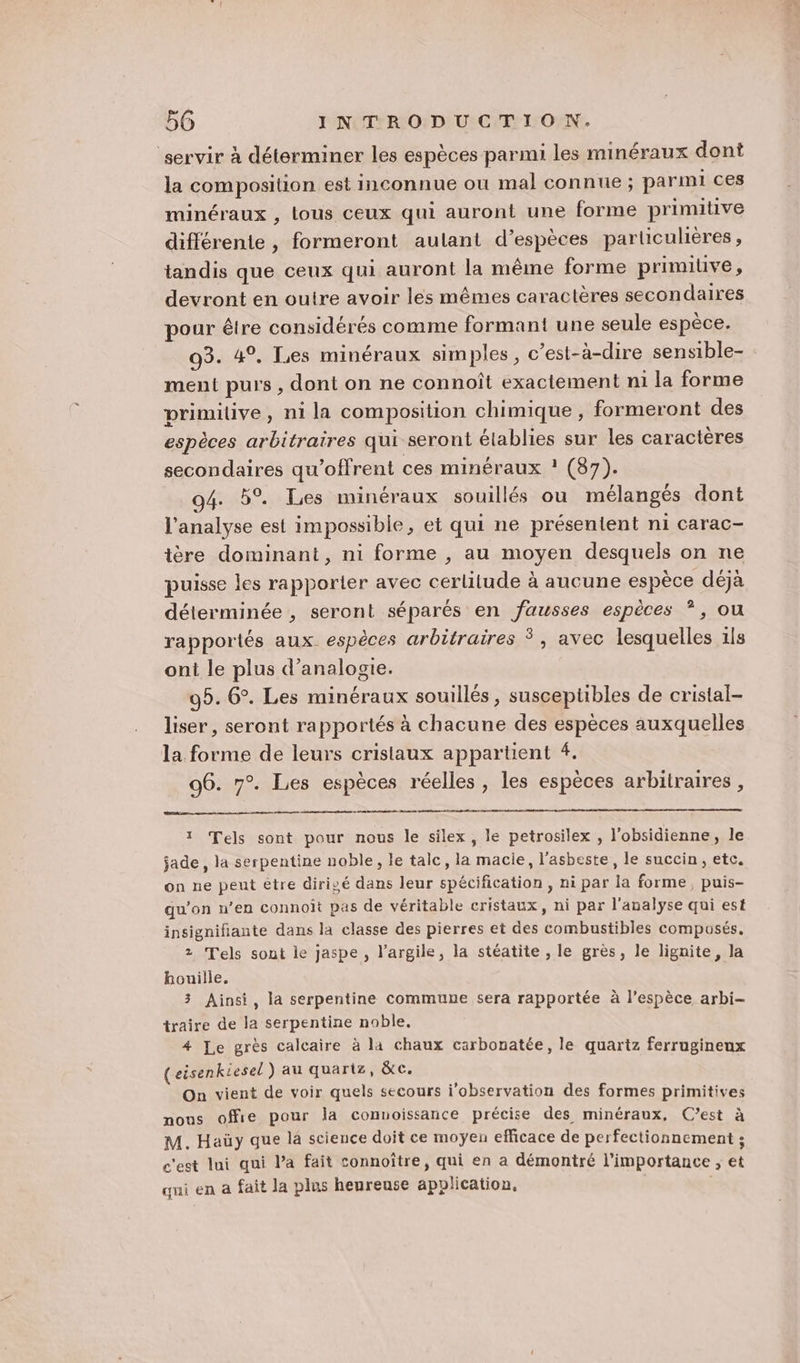 servir à déterminer les espèces parmi les minéraux dont la composition est inconnue où mal connue ; parmi ces minéraux , tous ceux qui auront une forme primitive différente , formeront aulant d’espèces particulières, tandis que ceux qui auront la même forme primilive, devront en ouire avoir les mêmes caractères secondaires pour être considérés comme formant une seule espèce. 03. 4°, Les minéraux simples, c’est-à-dire sensible- ment purs, dont on ne connoît exactement ni la forme primitive, ni la composition chimique, formeront des espèces arbitraires qui seront élablies sur les caractères secondaires qu’offrent ces minéraux ! (87). 94. 5°. Les minéraux souillés ou mélangés dont l'analyse est impossible, et qui ne présentent ni carac- tère dominant, ni forme , au moyen desquels on ne puisse les rapporier avec cerlitude à aucune espèce déjà déterminée , seront séparés en fausses espèces ?, ou rapportés aux. espèces arbitraires Ÿ, avec lesquelles 1ls ont le plus d’analogie. 95. 6°. Les minéraux souillés, susceptibles de cristal- liser, seront rapportés à chacune des espèces auxquelles la forme de leurs cristaux appartient 4. 96. 7°. Les espèces réelles, les espèces arbitraires, 1 Tels sont pour nous le silex, le petrosilex , l’obsidienne, le jade , la serpentine noble, le tale, la macie, l'asbeste, le succin, etc. on ne peut être dirigé dans leur spécification , ni par la forme, puis- qu’on n’en connoît pas de véritable cristaux, ni par l'analyse qui est insignifiante dans la classe des pierres et des combustibles composés. z Tels sont le jaspe , l'argile, la stéatite , le grès, le lignite, la bouille. 3 Ainsi, la serpentine commune sera rapportée à l'espèce arbi- traire de la serpentine noble. 4 Le grès calcaire à la chaux carbonatée, le quartz ferrugineux (eisenkiesel ) au quartz, &amp;c. On vient de voir quels secours i'observation des formes primitives nous offie pour la convoissance précise des minéraux, C’est à M. Haüy que la science doit ce moyen efficace de perfectionnement ; c'est lui qui Pa fait connoître, qui en a démontré l'importance ; et qui en a fait la plus heureuse application, |