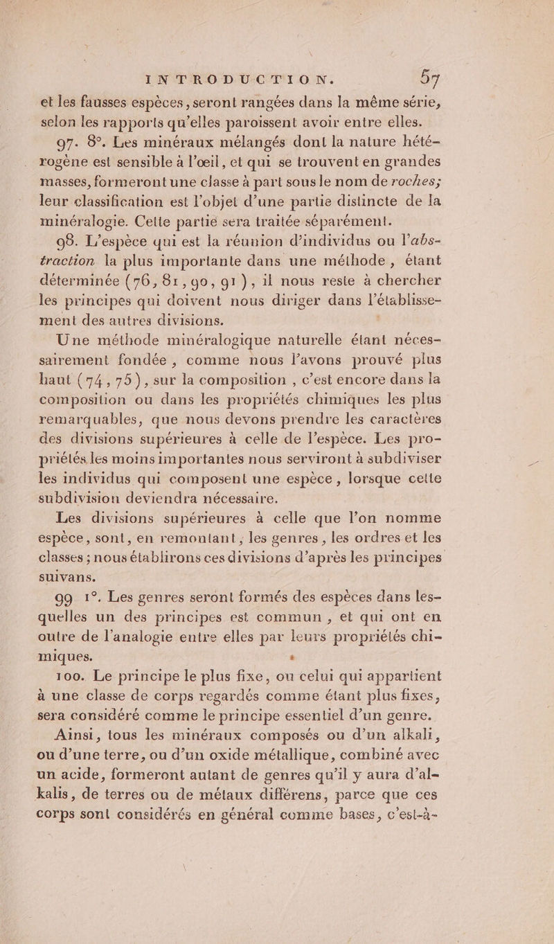 et les fausses espèces, seront rangées dans la même série, selon les rapports qu'elles paroïssent avoir entre elles. 97. 8°. Les minéraux mélangés don la nature hété- rogène est sensible à l’œil, et qui se trouvent en grandes masses, formerontune classe à part sous le nom de roches; leur classification est l’objet d’une partie distincte de la minéralogie. Cette partie sera traitée séparément. 95. L'espèce qui est la réunion d'individus ou l’abs- traction la plus importante dans une méihode, élant déterminée (76, 81,90, 91), il nous reste à chercher les principes qui doivent nous diriger dans l’élablisse- ment des autres divisions. | Une méthode minéralogique naturelle étant néces- sairement fondée, comme nous l'avons prouvé plus haut (74,75), sur la composition , c’est encore dans la composition ou dans les propriétés chimiques les plus remarquables, que nous devons prendre les caractères des divisions supérieures à celle de l'espèce. Les pro- priélés les moins importantes nous serviront à subdiviser les individus qui composent une espèce , lorsque cette subdivision deviendra nécessaire, Les divisions supérieures à celle que l’on nomme espèce, sont, en remontant , les genres, les ordres et les classes ; nous établirons ces divisions d’après les principes suivans. 99 1°. Les genres seront formés des espèces dans les- quelles un des principes est commun , et qui ont en outre de l’analogie entre elles par leurs propriélés chi- miques. . 100. Le principe le plus fixe, ou celui qui appartient à une classe de corps regardés comme étant plus fixes, sera considéré comme le principe essentiel d’un genre. Ainsi, tous les minéraux composés ou d’un alkali, ou d’une terre, ou d’un oxide métallique, combiné avec un acide, formeront autant de genres qu’il y aura d’al- kalis, de terres ou de métaux différens, parce que ces corps sont considérés en général comme bases, c'est-à-