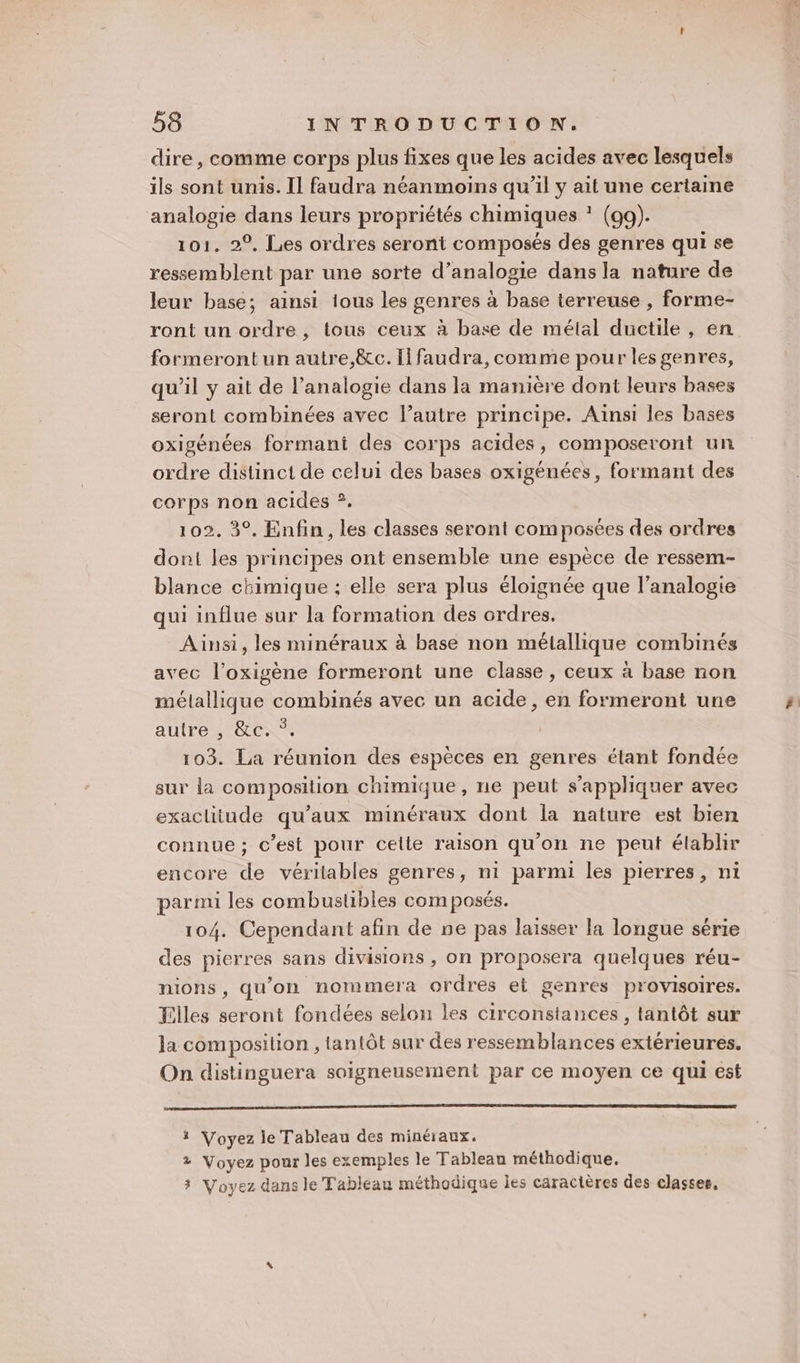 dire, comme corps plus fixes que les acides avec lesquels ils sont unis. Il faudra néanmoins qu’il y ait une certaine analogie dans leurs propriétés chimiques * (99). 101. 2°, Les ordres seront composés des genres qui se ressemblent par une sorte d’analogie dans la nature de leur base; ainsi ious les genres à base terreuse , forme- ront un ordre, tous ceux à base de mélal ductile , en formeront un autre,&amp;c. Il faudra, comme pour les genres, qu'il y ait de l’analogie dans la manière dont leurs bases seront combinées avec l’autre principe. Ainsi les bases oxigénées formant des corps acides, composeront un ordre distinct de celui des bases oxigénées, formant des corps non acides ?. 102. 3°. Enfin, les classes seront composées des ordres dont les principes ont ensemble une espèce de ressem- blance chimique : elle sera plus éloignée que l’analogie qui influe sur la formation des ordres. Ainsi, les minéraux à base non métallique combinés avec l’oxigène formeront une classe, ceux à base non mélallique combinés avec un acide, en formeront une autre , &amp;c. *. 103. La réunion des espèces en genres élant fondée sur la composition chimique, ne peut s’appliquer avec exactitude qu'aux minéraux dont la nature est bien connue ; c’est pour celte raison qu'on ne peut élablir encore de véritables genres, ni parmi les pierres, ni parmi les combustibles composés. 104. Cependant afin de ne pas laisser la longue série des pierres sans divisions , on proposera quelques réu- nions , qu’on nommera ordres et genres provisoires. Filles seront fondées selon les circonstances, tantôt sur la composition , tantôt sur des ressemblances extérieures. On distinguera soigneusement par ce moyen ce qui est # Voyez le Tableau des minéraux. 2 Voyez pour les exemples le Tableau méthodique, 3 Voyez dans le Tableau méthodique les caractères des classes,