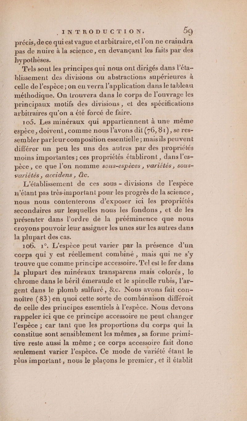 précis, de ce qui est vague el arbitraire, et l’on ne craindra pas de nuire à la science, en devançant les faits par des hypothèses. T'els sont les principes qui nous ont dirigés dans l’éta- blissement des divisions ou abstractions supérieures à celle de l'espèce ; on eu verra l'application dans le tableau méthodique. On trouvera dans le corps de l'ouvrage les principaux motifs des divisions, et des spécifications arbitraires qu’on a été forcé de faire. 105. Les minéraux qui appartiennent à une même espèce, doivent, comme nous l’avons dit (76, 51),se res- sembler parleur composition essentielle ; maisils peuvent différer un peu les uns des autres par des propriétés moins importantes ; ces propriélés établiront , dans l’es- pèce, ce que l’on nomme sous-espèces , variétés, sous- variétés, accidens , &amp;c. L'établissement de ces sous - divisions de l'espèce n’élant pas très-important pour les progr ès de la science, nous nous conienterons d'exposer ici les propriétés secondaires sur lesquelles nous les fondons , et de les présenter dans l’ordre de la prééminence que nous croyons pouvoir leur assigner les unes sur les autres dans la Robe des cas. 106. 1°. L'espèce peut varier par la pré ésence d’un corps qui y est réellement combiné , mais qui ne s’y trouve que comme principe accessoire. l'el est le fer dans la plupart des minéraux transparens mais colorés, le chrome dans le béril émeraude et le spinelle rubis, l’ar- gent dans le plomb sulfuré, &amp;c. Nous avons fait con- noître (83) en quoi cette sorte de combinaison différoit de celle des principes essentiels à l’espèce. Nous devons rappeler ici que ce principe accessoire ne peul changer l'espèce ; car tant que les proportions du corps qui la constitue sont sensiblement les mêmes, sa forme primi- tive resle aussi la même ; ce corps accessoire fait donc seulement varier ie Ce mode de variété étant le plus important, nous le plaçons le premier, et il établit