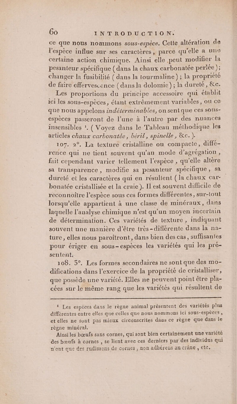 ce que nous nommons sous-espèce. Cette altération de l'espèce influe sur ses caractères, parce qu’elle a une certaine action chimique. Ainsi elle peut modifier la pesanteur spécifique ( dans la chaux carbonatée perlée ); changer la fusibilité ( dans la tourmaline ) ; la propriété de faire effervescence (dans la dolomie); la dureté, &amp;c. Les proporlions du principe accessoire qui établit ici les sous-espèces, étant extrêmement variables, ou ce que nous appelons srdéterminabies, on sentque ces sons- espèces passeront de l’une à l’autre par des nuances insensibles ?. ( Voyez dans le Tableau méthodique Îles articles chaux carbonatée, béril, spinelle , &amp;c. ). 107. 2°, La texture cristalline ou compacte, diffe- rence qui ne tient souvent qu'au mode d’agrégation, fait cependant varier tellement l'espèce , qu’elle altère sa transparence , modifie sa pesanteur spécifique, sa dureté et les caractères qui en résulient (la chaux car- bonatée cristallisée et la craie ). Il est souvent difficile de reconnoître l’espèce sous ces formes différentes, sur-tout lorsqu'elle appartient à une classe de minéraux, dans laquelle l'analyse chimique n’est qu’un moyen incer tain de détermination. Ces variétés de texture , indiquant souvent une manière d’être très -diflérente dans la na- ture , elles nous paroîtront, dans bien des cas, suflisantes pour ériger en sous-espèces les variétés qui les pré- sentent. 108. 5°. Les formes secondaires ne sont que des mo- difications dans l'exercice de la propriété de cristalliser, que possède une variélé. Elles ne peuvent point être pla- cées sur le même rang que les variétés qui résultent de 0 1 Les espèces dans le règne animal présentent des variétés plus différentes entre elles que celles que nous nommons ici sOus- espèces , et elles ne sont pas mieux circonscrites dans ce règne que dans le règne minéral. Ainsi les bœufs sans cornes, qui sont bien certainement une variété des bœufs à cornes , se lient avec ces derniers par des individus qui n'ont que des rudimens de cornes , non adhérens au crane , etc.